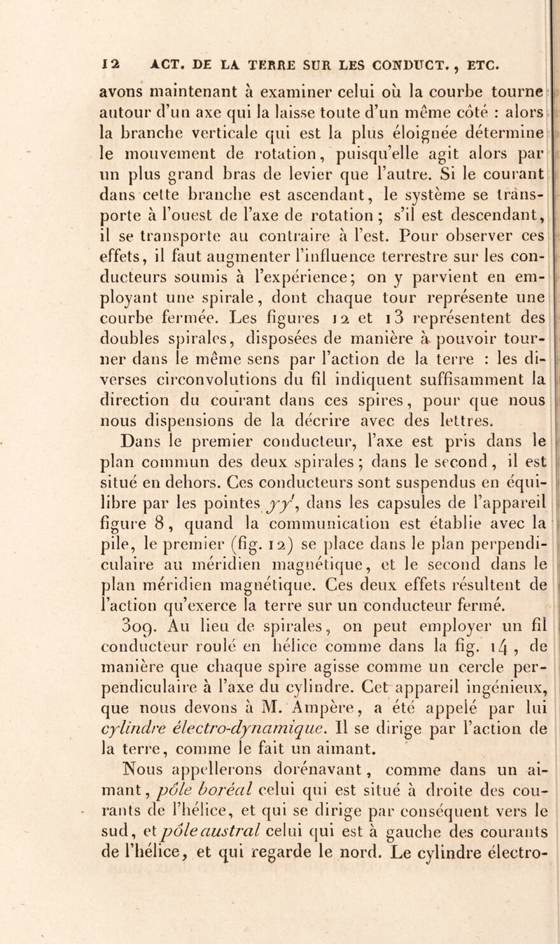 avons maintenant à examiner celui où la courbe tourne | autour d’un axe qui la laisse toute d’un même coté : alors la branche verticale qui est la plus éloignée détermine le mouvement de rotation, puisqu’elle agit alors par un plus grand bras de levier que l’autre. Si le courant dans cette branche est ascendant, le système se trans- porte à l’ouest de l’axe de rotation; s’il est descendant, il se transporte au contraire à l’est. Pour observer ces effets, il faut augmenter l’influence terrestre sur les con- ducteurs soumis à l’expérience; on y parvient en em- ployant une spirale, dont chaque tour représente une courbe fermée. Les figures J 2 et 13 représentent des doubles spirales, disposées de manière à pouvoir tour- ner dans le même sens par l’action de la terre : les di- verses circonvolutions du fil indiquent suffisamment la direction du courant dans ces spires, pour que nous nous dispensions de la décrire avec des lettres. Dans le premier conducteur, l’axe est pris dans le plan commun des deux spirales ; dans le second, il est situé en dehors. Ces conducteurs sont suspendus en équi- libre par les pointes yÿ, dans les capsules de l’appareil figure 8, quand la communication est établie avec la pile, le premier (fig. 12) se place dans le plan perpendi- culaire au méridien magnétique, et le second dans le plan méridien magnétique. Ces deux effets résultent de l’action qu’exerce la terre sur un conducteur fermé. 3og. Au lieu de spirales, on peut employer un fil conducteur roulé en hélice comme dans la fig. i4 , de manière que chaque spire agisse comme un cercle per- pendiculaire à l’axe du cylindre. Cet appareil ingénieux, que nous devons à M. Ampère, a été appelé par lui cylindre électro-dynamique. Il se dirige par l’action de la terre, comme le fait un aimant. Nous appellerons dorénavant, comme dans un ai- mant, pôle boréal celui qui est situé à droite des cou- rants de l’hélice, et qui se dirige par conséquent vers le sud, et pôle austral celui qui est à gauche des courants de l’hélice, et qui regarde le nord. Le cylindre électro-