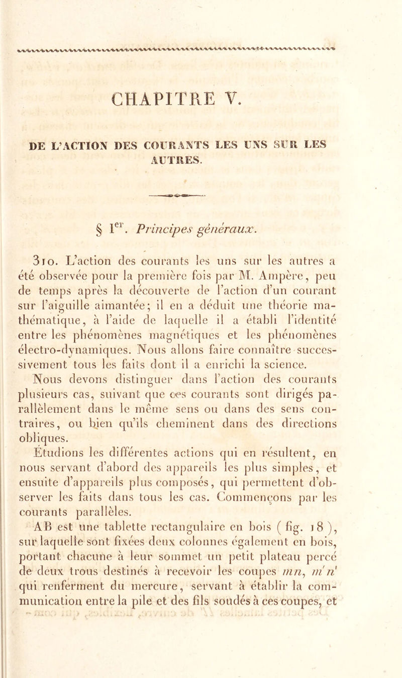 DE L’ACTION DES COURANTS LES UNS SUR LES AUTRES. § 1er. Principes généraux. 3Jo. L’action des courants les uns sur les autres a été observée pour la première fois par M. Ampère, peu de temps après la découverte de faction d’un courant sur l’aiguille aimantée; il en a déduit une théorie ma- thématique, à l’aide de laquelle il a établi l’identité entre les phénomènes magnétiques et les phénomènes électro-dynamiques. Nous allons faire connaître succes- sivement tous les faits dont il a enrichi la science. Nous devons distinguer dans faction des courants plusieurs cas, suivant que ceQs courants sont dirigés pa- rallèlement dans le même sens ou dans des sens con- traires, ou bien qu’ils cheminent dans des directions obliques. Etudions les différentes actions qui en résultent, en nous servant d’abord des appareils les plus simples, et ensuite d appareils plus composés, qui permettent d’ob- server les faits dans tous les cas. Commençons par les courants parallèles. AB est une tablette rectangulaire en bois ( fîg. 18 ), sur laquelle sont fixées deux colonnes également en bois, portant chacune à leur sommet un petit plateau percé de deux trous destinés à recevoir les coupes mn, m n qui renferment du mercure, servant à établir la com- munication entre la pile et des fils soudés à ces coupes, et