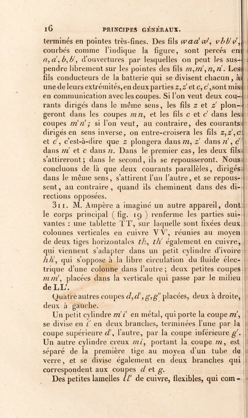 / l6 PRINCIPES GÉNÉRAUX. terminés en pointes très-fines. Des fils wad w, vhb' v, courbés comme l’indique la figure, sont percés en i a, a, b, b', d’ouvertures par lesquelles on peut les sus- i pendre librement sur les pointes des fils m,nï ,n,ri. Les I fils conducteurs de la batterie qui se divisent chacun, à j une de leurs extrémités, en deux parties z,z et c, c',sont mis en communication avec les coupes. Si l’on veut deux cou- rants dirigés dans le même sens, les fils z et z pion- s geront dans les coupes m n, et les fils c et c' dans les coupes irï ri ; si l’on veut, au contraire, des courants dirigés en sens inverse, on entre-croisera les fils z,z ,c et c, c’est-à-dire que z plongera dans m, z' dans/z', c dans ni et c dans n. Dans le premier cas, les deux fils s’attireront; dans le second, ils se repousseront. Nous concluons de là que deux courants parallèles, dirigés dans le même sens, s’attirent l’un l’autre, et se repous- sent , au contraire , quand ils cheminent dans des di- rections opposées. 311. M. Ampère a imaginé un autre appareil, dont le corps principal ( fig. 19 ) renferme les parties sui- vantes : une tablette TT, sur laquelle sont fixées deux colonnes verticales en cuivre Y V', réunies au moyen de deux tiges horizontales th, tli également en cuivre, qui viennent s’adapter dans un petit cylindre d’ivoire h h, qui s’oppose à la libre circulation du fluide élec- trique d’une colonne dans l’autre; deux petites coupes mni, placées dans la verticale qui passe par le milieu de LL'. Quatre autres coupes d, cl', g,g placées, deux à droite, deux à gauche. Un petit cylindre nii' en métal, qui porte la coupe ni, se divise en 1 en deux branches, terminées l’une par la coupe supérieure d\ l’autre, par la coupe inférieure g . Un autre cylindre creux mi, portant la coupe ni, est séparé de la première tige au moyen d’un tube de verre, et se divise également en deux branches qui correspondent aux coupes cl et g.