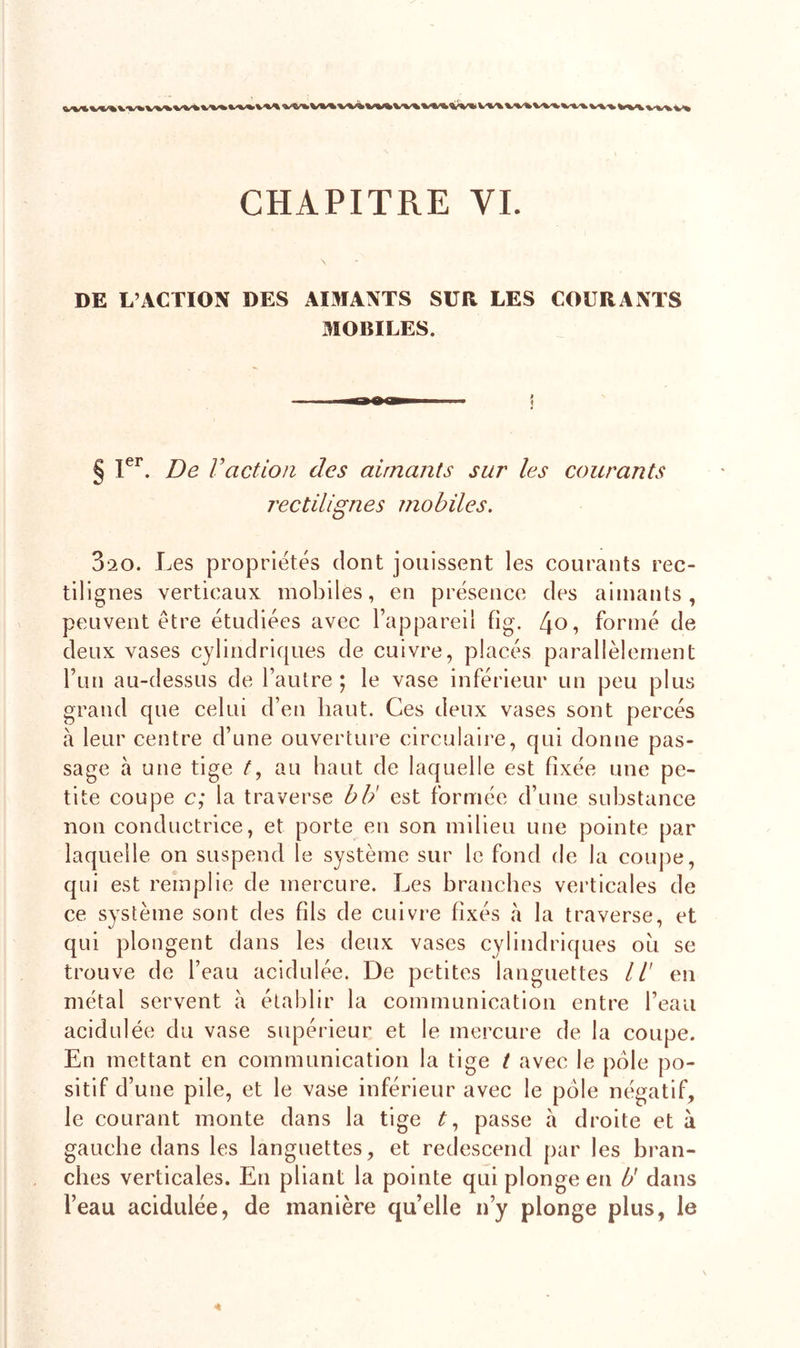 DE L’ACTION DES AIMANTS SUR LES COURANTS MOBILES. § Ier. De Vaction des aimants sur les courants rectilignes mobiles. 3*20. Les propriétés dont jouissent les courants rec- tilignes verticaux mobiles, en présence des aimants, peuvent être étudiées avec l’appareil fig. formé de deux vases cylindriques de cuivre, placés parallèlement l’un au-dessus de l’autre; le vase inférieur un peu plus grand que celui d’en haut. Ces deux vases sont percés à leur centre d’une ouverture circulaire, qui donne pas- sage à une tige t, au haut de laquelle est fixée une pe- tite coupe c; la traverse b b' est formée d’une substance non conductrice, et porte en son milieu une pointe par laquelle on suspend le système sur le fond de la coupe, qui est remplie de mercure. Les branches verticales de ce système sont des fils de cuivre fixés à la traverse, et qui plongent dans les deux vases cylindriques ou se trouve de l’eau acidulée. De petites languettes II' en métal servent à établir la communication entre l’eau acidulée du vase supérieur et le mercure de la coupe. En mettant en communication la tige t avec le pôle po- sitif d’une pile, et le vase inférieur avec le pôle négatif, le courant monte dans la tige t, passe à droite et à gauche dans les languettes, et redescend par les bran- ches verticales. En pliant la pointe qui plonge en U dans l’eau acidulée, de manière qu’elle n’y plonge plus, le