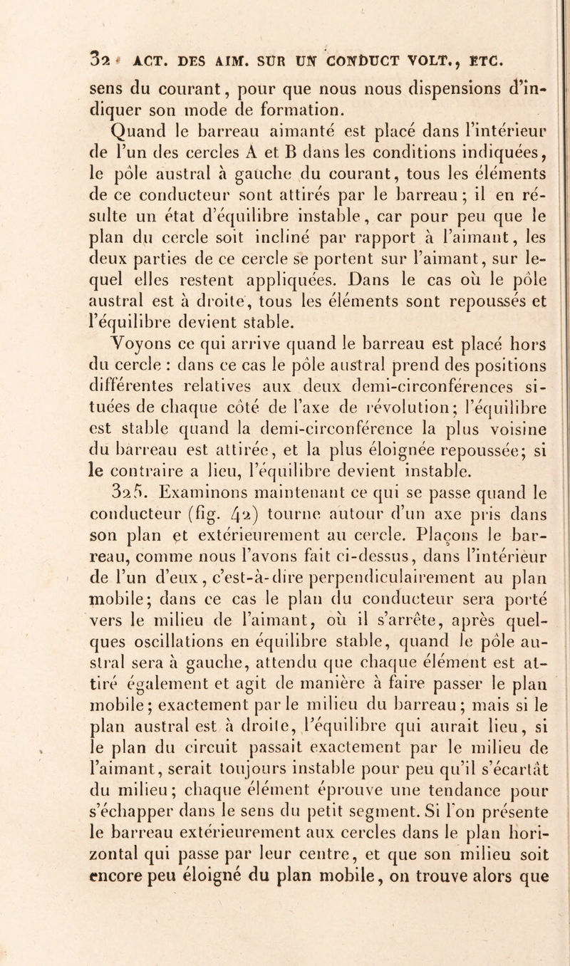 sens du courant, pour que nous nous dispensions d’in- diquer son mode de formation. Quand le barreau aimanté est placé dans l’intérieur de l’un des cercles A et B dans les conditions indiquées, le pôle austral à gauche du courant, tous les éléments de ce conducteur sont attirés par le barreau ; il en ré- sulte un état d’équilibre instable, car pour peu que le plan du cercle soit incliné par rapport à l’aimant, les deux parties de ce cercle se portent sur l’aimant, sur le- quel elles restent appliquées. Dans le cas où le pôle austral est h droite, tous les éléments sont repoussés et l’équilibre devient stable. Voyons ce qui arrive quand le barreau est placé hors du cercle : dans ce cas le pôle austral prend des positions différentes relatives aux deux demi-circonférences si- tuées de chaque coté de l’axe de révolution; l’équilibre est stable quand la demi-circonférence la plus voisine du barreau est attirée, et la plus éloignée repoussée; si le contraire a lieu, l’équilibre devient instable. 3afi. Examinons maintenant ce qui se passe quand le conducteur (fig. f\‘i) tourne autour d’un axe pris dans son plan et extérieurement au cercle. Plaçons le bar- reau, comme nous l’avons fait ci-dessus, dans l’intérieur de l’un d’eux, c’est-à-dire perpendiculairement au plan mobile; dans ce cas le plan du conducteur sera porté vers le milieu de l’aimant, où il s’arrête, après quel- ques oscillations en équilibre stable, quand le pôle au- stral sera à gauche, attendu que chaque élément est at- tiré également et agit de manière à faire passer le plan mobile; exactement parle milieu du barreau; mais si le plan austral est à droile, l’équilibre qui aurait lieu, si le plan du circuit passait exactement par le milieu de l’aimant, serait toujours instable pour peu qu’il s’écartât du milieu; chaque élément éprouve une tendance pour s’échapper dans le sens du petit segment. Si Ton présente le barreau extérieurement aux cercles dans le plan hori- zontal qui passe par leur centre, et que son milieu soit encore peu éloigné du plan mobile, on trouve alors que i i