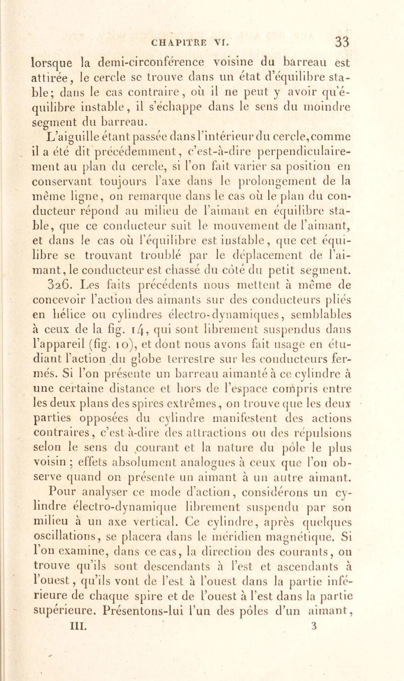 lorsque la demi-circonférence voisine du barreau est attirée, le cercle se trouve dans un état d’équilibre sta- ble; dans le cas contraire, où il ne peut y avoir qu’é- quilibre instable, il s’échappe dans le sens du moindre segment du barreau. L’aiguille étant passée dans l’intérieur du cercle, comme il a été dit précédemment, c’est-à-dire perpendiculaire- ment au plan du cercle, si l’on fait varier sa position en conservant toujours l’axe dans le prolongement de la même ligne, on remarque dans le cas où le plan du con- ducteur répond au milieu de l’aimant en équilibre sta- ble, que ce conducteur suit le mouvement de l’aimant, et dans le cas où l’équilibre est instable, que cet équi- libre se trouvant troublé par le déplacement de l’ai- mant, le conducteur est chassé du coté du petit segment. 3a6. Les faits précédents nous mettent à même de concevoir l’action des aimants sur des conducteurs pliés en hélice ou cylindres électro-dynamiques, semblables à ceux de la fig. i4, qui sont librement suspendus dans l’appareil (fig. 10), et dont nous avons fait usage en étu- diant l’action du globe terrestre sur les conducteurs fer- més. Si l’on présente un barreau aimanté à ce cylindre à une certaine distance et hors de l’espace compris entre les deux plans des spires extrêmes, on trouve que les deux parties opposées du cylindre manifestent des actions contraires, c’est à-dire des attractions ou des répulsions selon le sens du courant et la nature du pôle le plus voisin ; effets absolument analogues à ceux que l’on ob- serve quand on présente un aimant à un autre aimant. Pour analyser ce mode d’action, considérons un cy- lindre électro-dynamique librement suspendu par son milieu à un axe vertical. Ce cylindre, après quelques oscillations, se placera dans le méridien magnétique. Si l’on examine, dans ce cas, la direction des courants, on trouve qu’ils sont descendants à l’est et ascendants à l’ouest, qu’ils vont de l’est à l’ouest dans la partie infé- rieure de chaque spire et de l’ouest à l’est dans la partie supérieure. Présentons-lui l’un des pôles d’un aimant, III. 3