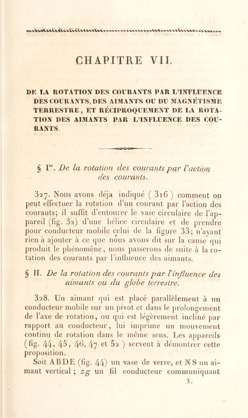 %/%/%. V^V %/v %&amp;%*A^.*. ^V*a, V4 «£ Vfe% CHAPITRE VIL DK LA ROTATION DES COURANTS PAR L’INFLUENCE DES COURANTS, DES AIMANTS OU DU MAGNÉTISME TERRESTRE, ET RÉCIPROQUEMENT DE LA ROTA- TION DES AIMANTS PAR L’INFLUENCE DES COU- RANTS, § F*. De la rotation des courants par Vaction des courants. 327. Nous avons déjà indiqué ( 316 ) comment on peut effectuer la rotation d’un courant par Faction des courants; il suffît d’entourer le vase circulaire de l’ap- pareil (Fig. 3a) d’une hélice circulaire et de prendre pour conducteur mobile celui de la figure 33; n’ayant rien à ajouter à ce que nous avons dit sur la cause qui produit le phénomène, nous passerons de suite à la ro- tation des courants par l’influence des aimants. § II. De la rotation des courants par linfluence des aimants ou du globe terrestre. SsB. Un aimant qui est placé parallèlement à un conducteur mobile sur un pivot et dans le prolongement de 1 axe de rotation, ou qui est légèrement incliné par rapport au conducteur, lui imprime un mouvement continu de rotation dans le même sens. Les appareils (fig. 441 45, 46? 47 et ^2 ) servent à démontrer cette proposition. Soit ABDE (fig. 44) un vase 4e verre, et N S un ai- mant vertical ; zg un fil conducteur communiquant 3.