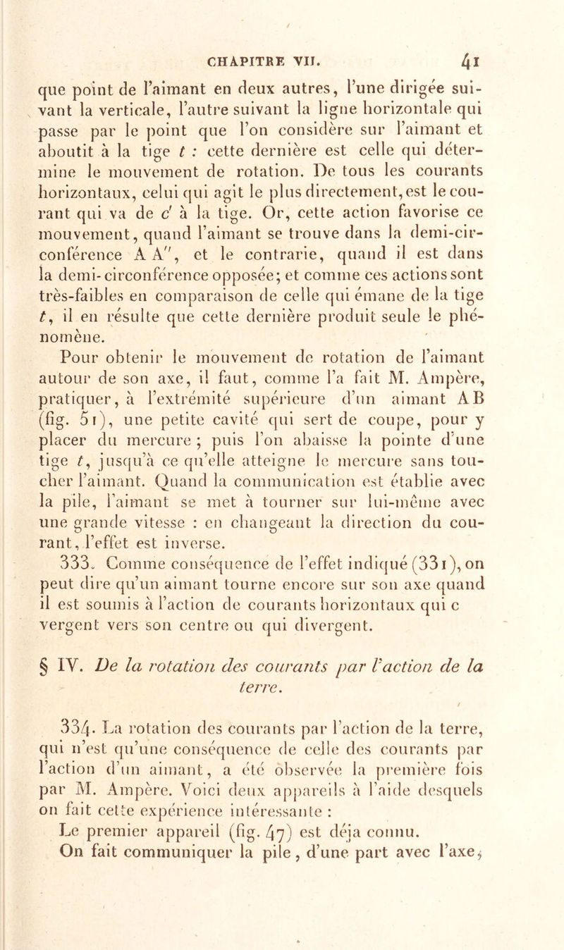 que point de l’aimant en deux autres, l’une dirigée sui- vant la verticale, l’autre suivant la ligne horizontale qui passe par le point que Ton considère sur l’aimant et aboutit à la tige t : cette dernière est celle qui déter- mine le mouvement de rotation. De tous les courants horizontaux, celui qui agit le plus directement, est le cou- rant qui va de d à la tige. Or, cette action favorise ce mouvement, quand l’aimant se trouve dans la demi-cir- conférence À A, et le contrarie, quand il est dans la demi-circonférence opposée; et comme ces actions sont très-faibles en comparaison de celle qui émane de la tige O il en résulte que cette dernière produit seule le phé- nomène. Pour obtenir le mouvement de rotation de l’aimant autour de son axe, il faut, comme l’a fait M. Ampère, pratiquer, à l’extrémité supérieure d’un aimant AB (fig. 5i), une petite cavité qui sert de coupe, pour y placer du mercure ; puis l’on abaisse la pointe d une tige t, jusqu’à ce qu’elle atteigne le mercure sans tou- cher l’aimant. Quand la communication est établie avec la pile, l’aimant se met à tourner sur lui-même avec une grande vitesse : en changeant la direction du cou- rant, l’effet est inverse. 333. Comme conséquence de l’effet indiqué (331 ), on peut dire qu’un aimant tourne encore sur son axe quand il est soumis à l’action de courants horizontaux qui c vergent vers son centre ou qui divergent. § IV. De la rotation des courants par l action de la terre. 334. La rotation des courants par l’action de la terre, qui 11’est qu’une conséquence de celle des courants par l’action d’un aimant, a été observée la première fois par M. Ampère. Voici deux appareils à l’aide desquels on fait cette expérience intéressante : Le premier appareil (fig. 47) est déjà connu. On fait communiquer la pile, d’une part avec l’axej