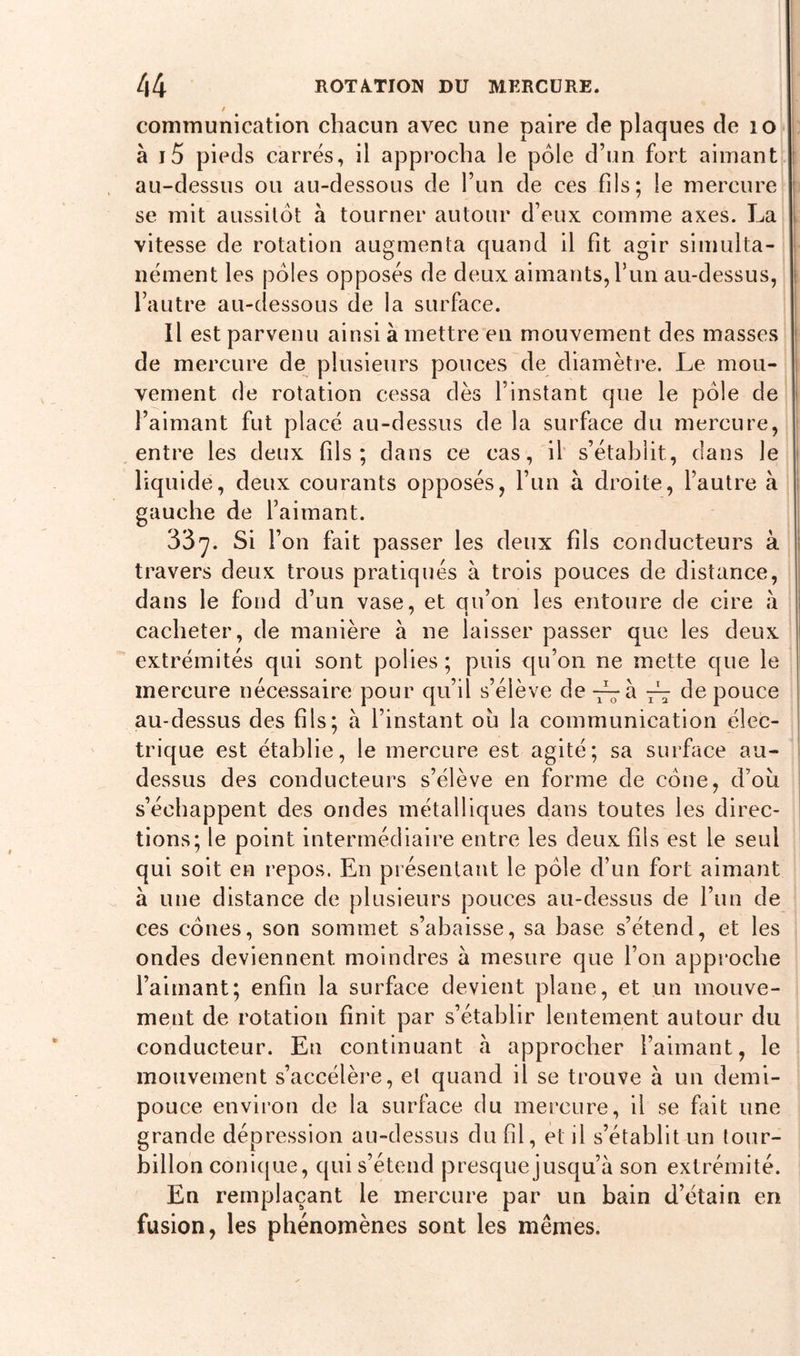 communication chacun avec une paire de plaques de 10 à j5 pieds carrés, il approcha le pôle d’un fort aimant au-dessus ou au-dessous de l’un de ces fils; le mercure se mit aussitôt à tourner autour d’eux comme axes. La vitesse de rotation augmenta quand il fit agir simulta- nément les pôles opposés de deux aimants, l’un au-dessus, l’autre au-dessous de la surface. Il est parvenu ainsi à mettre en mouvement des masses de mercure de plusieurs pouces de diamètre. Le mou- vement de rotation cessa dès l’instant que le pôle de l’aimant fut placé au-dessus de la surface du mercure, entre les deux fils; dans ce cas, il s’établit, dans le liquide, deux courants opposés, l’un à droite, l’autre à gauche de l’aimant. 337. Si l’on fait passer les deux fils conducteurs à travers deux trous pratiqués à trois pouces de distance, dans le fond d’un vase, et qu’on les entoure de cire à cacheter, de manière à ne laisser passer que les deux extrémités qui sont polies ; puis qu’on ne mette que le mercure nécessaire pour qu’il s’élève de -~h. de pouce au-dessus des fils; à l’instant où la communication élec- trique est établie, le mercure est agité; sa surface au- dessus des conducteurs s’élève en forme de cône, d’où s’échappent des ondes métalliques dans toutes les direc- tions; le point intermédiaire entre les deux fils est le seul qui soit en repos. En présentant le pôle d’un fort aimant à une distance de plusieurs pouces au-dessus de l’un de ces cônes, son sommet s’abaisse, sa base s’étend, et les ondes deviennent moindres à mesure que l’on approche l’aimant; enfin la surface devient plane, et un mouve- ment de rotation finit par s’établir lentement autour du conducteur. En continuant à approcher l’aimant, le mouvement s’accélère, et quand il se trouve à un demi- pouce environ de la surface du mercure, il se fait une grande dépression au-dessus du fil, et il s’établit un tour- billon conique, qui s’étend presque jusqu’à son extrémité. En remplaçant le mercure par un bain d’étain en fusion, les phénomènes sont les mêmes.