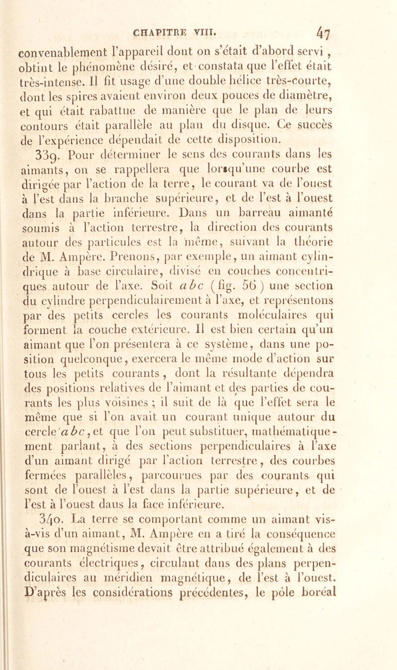 convenablement l’appareil dont on s’était d’abord servi , obtint le phénomène désiré, et constata que l’effet était très-intense. Il fit usage d’une double hélice très-courte, dont les spires avaient environ deux pouces de diamètre, et qui était rabattue de manière que le plan de leurs contours était parallèle au plan du disque. Ce succès de l’expérience dépendait de cette disposition. 33g. Pour déterminer le sens des courants dans les aimants, on se rappellera que lorsqu’une courbe est dirigée par l’action de la terre, le courant va de l’ouest à l’est dans la branche supérieure, et de l’est à l’ouest dans la partie inférieure. Dans un barreau aimanté soumis à faction terrestre, la direction des courants autour des particules est la meme, suivant la théorie de M. Ampère. Prenons, par exemple, un aimant cylin- drique à base circulaire, divisé en couches concentri- ques autour de l’axe. Soit abc (fig. 56) une section du cylindre perpendiculairement à l’axe, et représentons par des petits cercles les courants moléculaires qui forment la couche extérieure. Il est bien certain qu’un aimant que l’on présentera à ce système, dans une po- sition quelconque, exercera le même mode d’action sur tous les petits courants , dont la résultante dépendra des positions relatives de l’aimant et des parties de cou- rants les plus voisines ; il suit de là que l’effet sera le même que si l’on avait un courant unique autour du cercle abc, et que l’on peut substituer, mathématique- ment parlant, à des sections perpendiculaires à l’axe d’un aimant dirigé par faction terrestre, des courbes fermées parallèles, parcourues par des courants qui sont de l’ouest à l’est dans la partie supérieure, et de l’est à f ouest claus la face inférieure. 34o. La terre se comportant comme un aimant vis- à-vis d’un aimant, M. Ampère en a tiré la conséquence que son magnétisme devait être attribué également à des courants électriques, circulant dans des plans perpen- diculaires au méridien magnétique, de l’est à l’ouest. D’après les considérations précédentes, le pôle boréal