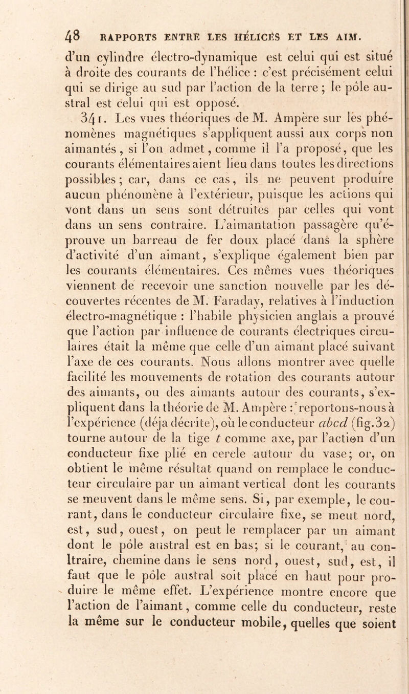 d’un cylindre électro-dynamique est celui qui est situé à droite des courants de l’hélice : c’est précisément celui qui se dirige au sud par l’action de la terre ; le pôle au- stral est celui qui est opposé. 34 r. Les vues théoriques de M. Ampère sur lès phé- nomènes magnétiques s’appliquent aussi aux corps non aimantés, si l’on admet, comme il l’a proposé, que les courants élémentaires aient lieu dans toutes les directions possibles; car, dans ce cas, ils ne peuvent produire aucun phénomène à l’extérieur, puisque les actions qui vont dans un sens sont détruites par celles qui vont dans un sens contraire. L’aimantation passagère qu’é- prouve un barreau de fer doux placé dans la sphère d’activité d’un aimant, s’explique également bien par les courants élémentaires. Ces mêmes vues théoriques viennent de recevoir une sanction nouvelle par les dé- couvertes récentes de M. Faraday, relatives à l’induction électro-magnétique : l’habile physicien anglais a prouvé que l’action par influence de courants électriques circu- laires était la même que celle d’un aimant placé suivant l’axe de ces courants. Nous allons montrer avec quelle facilité les mouvements de rotation des courants autour des aimants, ou des aimants autour des courants, s’ex- pliquent dans la théorie de M. Ampère Freportons-nousà l’expérience (déjà décrite), ou le conducteur abcd (fîg.3a) tourne autour de la tige t comme axe, par l’action d’un conducteur fixe plié en cercle autour du vase; or, on obtient le même résultat quand on remplace le conduc- teur circulaire par un aimant vertical dont les courants se meuvent dans le même sens. Si, par exemple, le cou- rant, dans le conducteur circulaire fixe, se meut nord, est, sud, ouest, on peut le remplacer par un aimant dont le pôle austral est en bas; si le courant, au con- ltraire, chemine dans le sens nord, ouest, sud, est, il faut que le pôle austral soit placé en haut pour pro- duire le même effet. L’expérience montre encore que l’action de l’aimant, comme celle du conducteur, reste la même sur le conducteur mobile, quelles que soient