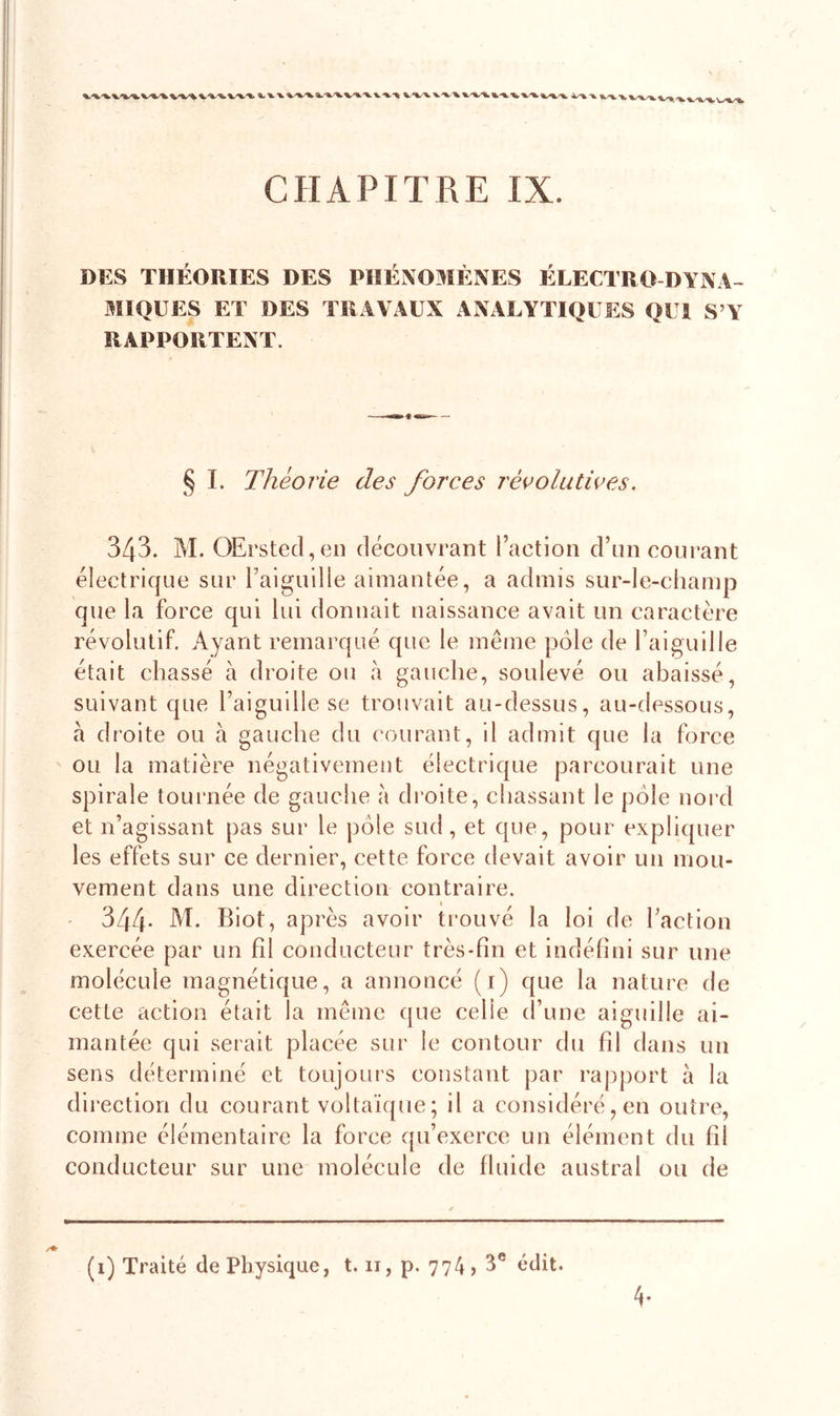 V'V'*. VX * CHAPITRE IX. DES THÉORIES DES PHÉNOMÈNES ÉLECTRO DYNA- MIQUES ET DES TRAVAUX ANALYTIQUES QUI S’Y RAPPORTENT. § I. Théorie des forces révolutives. 343. M. OErsted,en découvrant l’action d’un courant électrique sur l’aiguille aimantée, a admis sur-le-champ que la force qui lui donnait naissance avait un caractère révolutif. Ayant remarqué que le meme pôle de l’aiguille était chassé à droite ou à gauche, soulevé ou abaissé, suivant que l’aiguille se trouvait au-dessus, au-dessous, à droite ou à gauche du courant, il admit que la force ou la matière négativement électrique parcourait une spirale tournée de gauche a droite, chassant le pôle nord et n’agissant pas sur le pôle sud , et que, pour expliquer les effets sur ce dernier, cette force devait avoir un mou- vement dans une direction contraire. 344* M. Biot, après avoir trouvé la loi de l’action exercée par un fd conducteur très-fin et indéfini sur une molécule magnétique, a annoncé (1) que la nature de cette action était la même que celle d’une aiguille ai- mantée qui serait placée sur le contour du fil dans un sens déterminé et toujours constant par rapport à la direction du courant voltaïque ; il a considéré, en outre, comme élémentaire la force qu’exerce un élément du fil conducteur sur une molécule de fluide austral ou de /♦ (1) Traité de Physique, 1.11, p. 774,3e édit. 4-