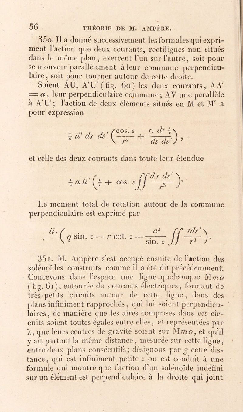 35o. Il a donné successivement les formules qui expri- ment l’action que deux courants, rectilignes non situés dans le même plan, exercent l’un sur l’autre, soit pour se mouvoir parallèlement à leur commune perpendicu- laire, soit pour tourner autour de cette droite. Soient AU, A'IJ' ( fig. 60) les deux courants, AA' = a, leur perpendiculaire commune; AY une parallèle à A'U'; l’action de deux éléments situés en M et Mf a pour expression \ il ds ds' &lt;• r- d1 7\ ds ds') ? et celle des deux courants dans toute leur étendue \ aii + cos. s ds ds' Le moment total de rotation autour de la commune perpendiculaire est exprimé par 351. M. Ampère s’est occupé ensuite de Faction des solénoïdes construits comme il a été dit précédemment. Concevons dans l’espace une ligne quelconque Mmo (fig. 6i), entourée de courants électriques, formant de très-petits circuits autour de cette ligne, dans des plans infiniment rapprochés, qui lui soient perpendicu- laires, de manière que les aires comprises dans ces cir- cuits soient toutes égales entre elles, et représentées par que leurs centres de gravité soient sur M m o, et qu’il y ait partout la même distance, mesurée sur cette ligne, entre deux plans consécutifs; désignons par g cette dis- tance, qui est infiniment petite : on est conduit à une formule qui montre que l’action d’un solénoïde indéfini sur un élément est perpendiculaire à la droite qui joint