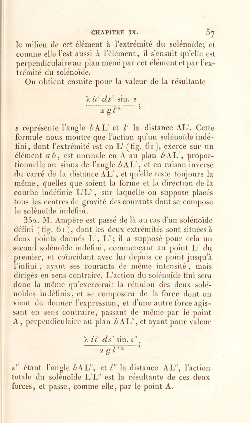 le milieu de cet élément à l’extrémité du solénoïde; et comme elle l’est aussi à l’élément, il s’ensuit qu’elle est perpendiculaire au plan mené par cet élément et par l’ex- trémité du solénoïde. On obtient ensuite pour la valeur de la résultante X il' cl s' sin. s igt* £ représente l’angle b AL et V la distance AL'. Cette formule nous montre que l’action qu’un solénoïde indé- fini, dont l’extrémité est en 17 («g. 61), exerce sur un élément ab, est normale en A au plan bAL , propor- tionnelle au sinus de l’angle b KX1, et en raison inverse du carré de la distance AL', et qu’elle reste toujours la même, quelles que soient la forme et la direction de la courbe indéfinie LL”, sur laquelle on suppose placés tous les centres de gravité des courants dont se compose le solénoïde indéfini. 35^. M. Ampère est passé de la au cas d’un solénoïde défini (fig. 61 ), dont les deux extrémités sont situées à deux points donnés 17, L”; il a supposé pour cela un second solénoïde indéfini, commençant au point 1/ du premier, et coïncidant avec lui depuis ce point jusqu’à l’infini , ayant ses courants de même intensité , mais dirigés en sens contraire. L’action du solénoïde fini sera donc la même qu’exercerait la réunion des deux solé- noïdes indéfinis, et se composera de la force dont 011 vient de donner l’expression, et d’une autre force agis- sant en sens contraire, passant de même par le point A, perpendiculaire au plan é&gt;AL”, et ayant pour valeur », • •/ 7 / n au as sin. £ igi1 £” étant l’angle Z&gt;AL”, et /” la distance AL”, l’action totale du solénoïde I7L” est la résultante de ces deux forces, et passe, comme elle, par le point A.