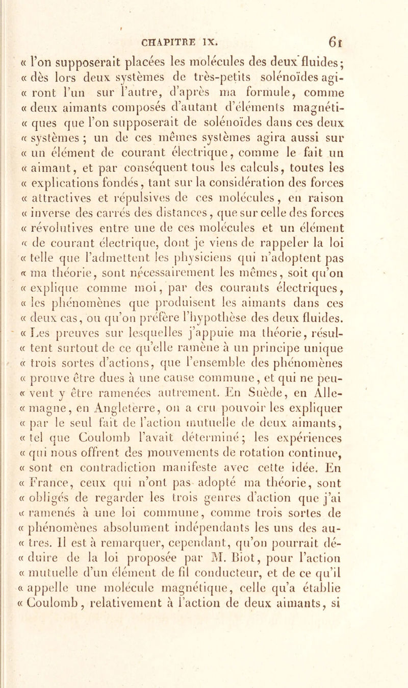 « Ton supposerait placées les molécules des deux fluides; « dès lors deux systèmes de très-petits solénoïdes agi- « ront l’im sur l’autre, d’après ma formule, comme « deux aimants composés d’autant d’éléments magnéti- « ques que l’on supposerait de solénoïdes dans ces deux « systèmes ; un de ces mêmes systèmes agira aussi sur «un élément de courant électrique, comme le fait un « aimant, et par conséquent tous les calculs, toutes les « explications fondés, tant sur la considération des forces « attractives et répulsives de ces molécules, en raison « inverse des carrés des distances, que sur celle des forces « révoiutives entre une de ces molécules et un élément « de courant électrique, dont je viens de rappeler la loi « telle que l’admettent les physiciens qui n’adoptent pas « ma théorie, sont nécessairement les mêmes, soit qu’on «explique comme moi, par des courants électriques, « les phénomènes que produisent les aimants dans ces « deux cas, ou qu’on préfère l’hypothèse des deux fluides. «Les preuves sur lesquelles j’appuie ma théorie, résul- « tent surtout de ce qu’elle ramène à un principe unique « trois sortes d’actions, que l’ensemble des phénomènes « prouve être dues à une cause commune, et qui ne peu- « vent y être ramenées autrement. En Suède, en Alle- « magne, en Angleterre, on a cru pouvoir les expliquer « par le seul fait de l’action mutuelle de deux aimants, «tel que Coulomb l’avait déterminé; les expériences « qui nous offrent des mouvements de rotation continue, « sont en contradiction manifeste avec cette idée. En « France, ceux qui n’ont pas adopté ma théorie, sont « obligés de regarder les trois genres d’action que j’ai «ramenés à une loi commune, comme trois sortes de « phénomènes absolument indépendants les uns des au- « très. Il est à remarquer, cependant, qu’on pourrait dé- « duire de la loi proposée par M. Biot, pour l’action « mutuelle d’un élément de fil conducteur, et de ce qu’il «appelle une molécule magnétique, celle qu’a établie «Coulomb, relativement à l’action de deux aimants, si