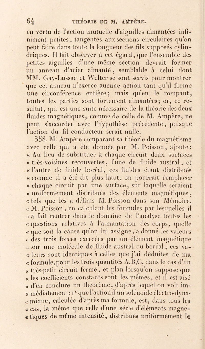 en vertu de l’action mutuelle d’aiguilles aimantées infi- niment petites, tangentes aux sections circulaires qu’on peut faire dans toute la longueur des fils supposés cylin- driques. Il fait observer à cet égard, que l’ensemble des petites aiguilles d’une meme section devrait former un anneau d’acier aimanté, semblable à celui dont MM. Gay-Lussac et Welter se sont servis pour montrer que cet anneau n’exerce aucune action tant qu’il forme une circonférence entière; mais qu’en le rompant, toutes les parties sont fortement aimantées; or, ce ré- sultat, qui est une suite nécessaire de la théorie des deux fluides magnétiques, comme de celle de M. Ampère, ne peut s’accorder avec l’hypothèse précédente, puisque l’action du fil conducteur serait nulle. 358. M. Ampère comparant sa théorie du magnétisme avec celle qui a été donnée par M. Poisson, ajoute: « Au lieu de substituer à chaque circuit deux surfaces « très-voisines recouvertes, l’une de fluide austral, et « l’autre de fluide boréal, ces fluides étant distribués «comme il a été dit plus haut, on pourrait remplacer «chaque circuit par une surface, sur laquelle seraient «uniformément distribués des éléments magnétiques, « tels que les a définis M. Poisson dans son Mémoire. « M. Poisson, en calculant les formules par lesquelles il «a fait rentrer dans le domaine de l’analyse toutes les «/ «questions relatives à l’aimantation des corps, quelle « que soit la cause qu’on lui assigne, a donné les valeurs « des trois forces exercées par un élément magnétique « sur une molécule de fluide austral ou boréal ; ces va- « leurs sont identiques à celles que j’ai déduites de ma « formule,pour les trois quantités A,B,G, dans le cas d’un « très-petit circuit fermé, et plan lorsqu’on suppose que « les coefficients constants sont les mêmes, et il est aisé « d’en conclure un théorème, d’après lequel on voit im- « médiatement : i °que l’action d’un solénoïde électro-dyna- « inique, calculée d’après ma formule, est, dans tous les « cas, la même que celle d’une série d’éléments magné- « tiques de même intensité, distribués uniformément le