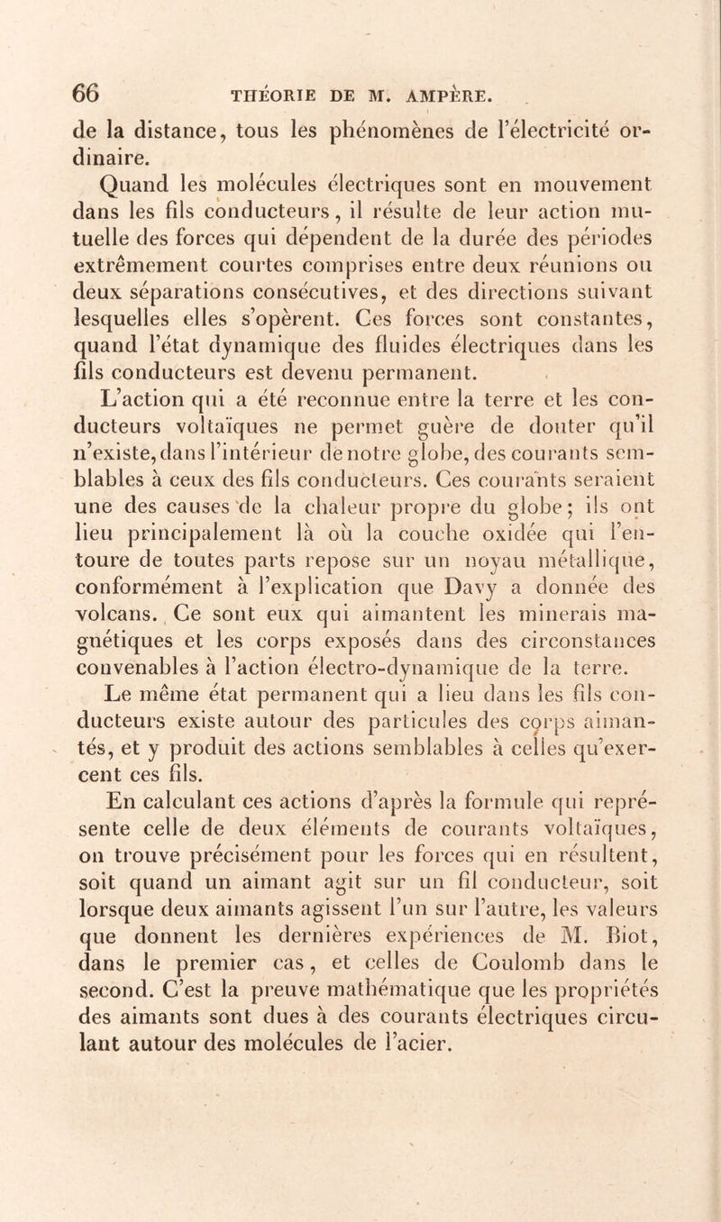 de la distance, tous les phénomènes de l’électricité or- dinaire. Quand les molécules électriques sont en mouvement dans les fils conducteurs, il résulte de leur action mu- tuelle des forces qui dépendent de la durée des périodes extrêmement courtes comprises entre deux réunions ou deux séparations consécutives, et des directions suivant lesquelles elles s’opèrent. Ces forces sont constantes, quand l’état dynamique des fluides électriques dans les fils conducteurs est devenu permanent. L’action qui a été reconnue entre la terre et les con- ducteurs voltaïques ne permet guère de douter qu’il n’existe, dans l’intérieur de notre globe, des courants sem- blables à ceux des fils conducteurs. Ces courants seraient une des causes de la chaleur propre du globe; ils ont lieu principalement là ou la couche oxidée qui l’en- toure de toutes parts repose sur un noyau métallique, conformément à l’explication que Davy a donnée des volcans. Ce sont eux qui aimantent les minerais ma- gnétiques et les corps exposés dans des circonstances convenables à l’action électro-dynamique de la terre. Le même état permanent qui a lieu dans les fils con- ducteurs existe autour des particules des corps aiman- tés, et y produit des actions semblables à celles qu’exer- cent ces fils. En calculant ces actions d’après la formule qui repré- sente celle de deux éléments de courants voltaïques, on trouve précisément pour les forces qui en résultent, soit quand un aimant agit sur un fil conducteur, soit lorsque deux aimants agissent l’un sur l’autre, les valeurs que donnent les dernières expériences de M. Biot, dans le premier cas, et celles de Coulomb dans le second. C’est la preuve mathématique que les propriétés des aimants sont dues à des courants électriques circu- lant autour des molécules de l’acier.