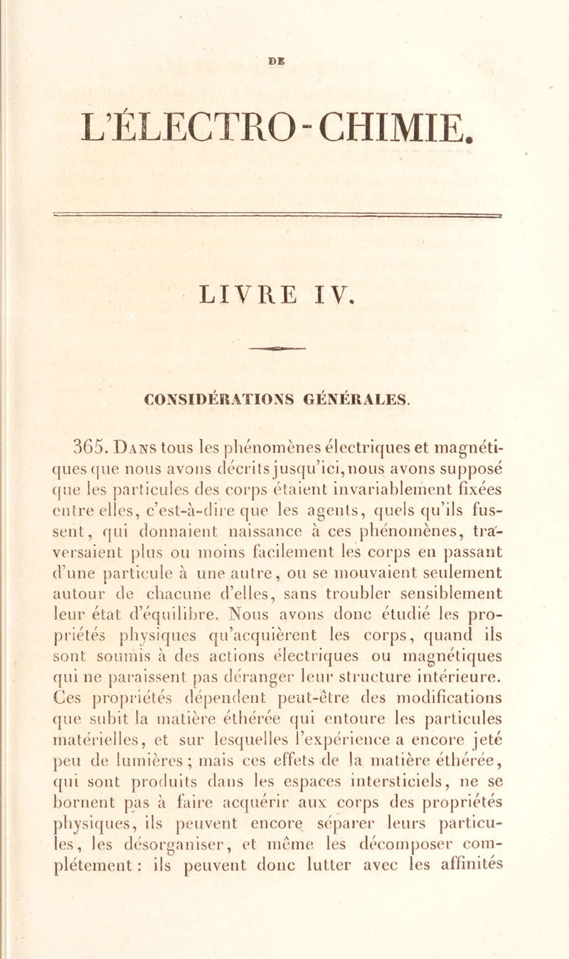 DE L’ÉLECTRO - CHIMIE. LIVRE IV. CONSIDÉRATIONS GÉNÉRALES. 365. Dans tous les phénomènes électriques et magnéti- ques que nous avons décrits jusqu’ici, nous avons supposé que les particules des corps étaient invariablement fixées entre elles, c’est-à-dire que les agents, quels qu’ils fus- sent, qui donnaient naissance à ces phénomènes, tra- versaient plus ou moins facilement les corps en passant d’une particule à une autre, ou se mouvaient seulement autour de chacune d’elles, sans troubler sensiblement leur état d’équilibre. Nous avons donc étudié les pro- priétés physiques qu’acquièrent les corps, quand ils sont soumis à des actions électriques ou magnétiques qui ne paraissent pas déranger leur structure intérieure. Ces propriétés dépendent peut-être des modifications que subit la matière éthérée qui entoure les particules matérielles, et sur lesquelles l’expérience a encore jeté peu de lumières; mais ces effets de la matière éthérée, qui sont produits dans les espaces intersticiels, ne se bornent pas à faire acquérir aux corps des propriétés physiques, ils peuvent encore séparer leurs particu- les, les désorganiser, et même les décomposer com- plètement : ils peuvent donc lutter avec les affinités