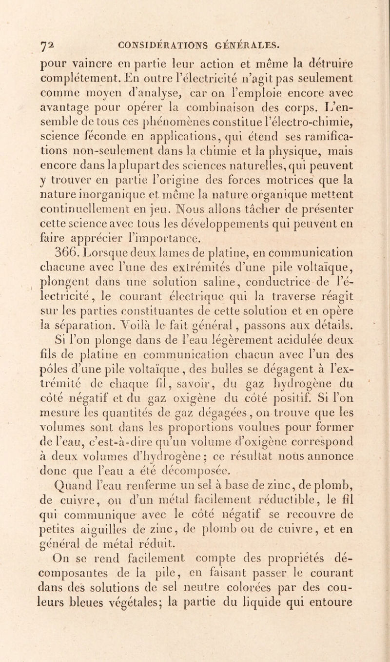 pour vaincre en partie leur action et même la détruire complètement. En outre l’électricité n’agit pas seulement comme moyen d’analyse, car on l’emploie encore avec avantage pour opérer la combinaison des corps. L’en- semble de tous ces phénomènes constitue l’électro-chimie, science féconde en applications, qui étend ses ramifica- tions non-seulement dans la chimie et la physique, mais encore dans la plupart des sciences naturelles, qui peuvent y trouver en partie l’origine des forces motrices que la nature inorganique et même la nature organique mettent continuellement en jeu. Nous allons tâcher de présenter cette science avec tous les développements qui peuvent en faire apprécier l’importance. 366. Lorsque deux lames de platine, en communication chacune avec l’une des extrémités d’une pile voltaïque, plongent dans une solution saline, conductrice de l’é- lectricité, le courant électrique qui la traverse réagit sur les parties constituantes de cette solution et en opère la séparation. Yoilà le fait général, passons aux détails. Si l’on plonge dans de l’eau légèrement acidulée deux fils de platine en communication chacun avec l’un des pôles d’une pile voltaïque, des bulles se dégagent à l’ex- trémité de chaque fil, savoir, du gaz hydrogène du côté négatif et du gaz oxigène du côté positif. Si l’on mesure les quantités de gaz dégagées, on trouve que les volumes sont dans les proportions voulues pour former de l’eau, c’est-à-dire qu’un volume d’oxigène correspond à deux volumes d’hydrogène; ce résultat nous annonce donc que l’eau a été décomposée. Quand beau renferme un sel à hase de zinc, de plomb, de cuivre, ou d’un métal facilement réductible, le fil qui communique avec le côté négatif se recouvre de petites aiguilles de zinc, de plomb ou de cuivre, et en général de métal réduit. On se rend facilement compte des propriétés dé- composantes de la pile, en faisant passer le courant dans des solutions de sel neutre colorées par des cou- leurs bleues végétales; la partie du liquide qui entoure