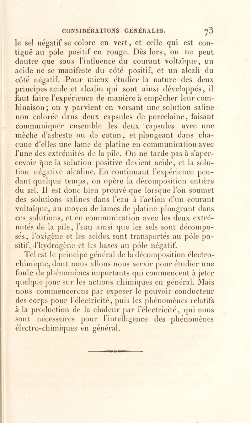 le sel négatif se colore en vert, et celle qui est con- tiguë au pôle positif en rouge. Dès lors, on ne peut clouter que sous l’influence du courant voltaïque, un acide ne se manifeste du coté positif, et un alcali du côté négatif. Pour mieux étudier la nature des deux principes acide et alcalin qui sont ainsi développés, il faut faire l’expérience de manière à empêcher leur com- binaison; on y parvient en versant une solution saline non colorée dans deux capsules de porcelaine, faisant communiquer ensemble les deux 'capsules avec une mèche d’asbeste ou de coton, et plongeant dans cha- cune d’elles une lame de platine en communication avec l’une des extrémités de la pile. On ne tarde pas à s’aper- cevoir que la solution positive devient acide, et la solu- tion négative alcaline. En continuant l’expérience pen- dant quelque temps, on opère la décomposition entière du sel. Il est donc bien prouvé que lorsque l’on soumet des solutions salines dans l’eau à l’action d’un courant voltaïque, au moyen de lames de platine plongeant dans ces solutions, et en communication avec les deux extré- mités de la pile, l’eau ainsi que les sels sont décompo- sés, l’oxigène et les acides, sont transportés au pôle po- sitif, d’hydrogène et les bases au pôle négatif. Tel est le principe général de la décomposition électro- chimique, dont nous allons nous servir pour étudier une foule de phénomènes importants qui commencent h jeter quelque jour sur les actions chimiques en général. Mais nous commencerons par exposer le pouvoir conducteur des corps pour l’électricité, puis les phénomènes relatifs à la production de la chaleur par l’électricité, qui nous sont nécessaires pour l’intelligence des phénomènes électro-chimiques en général.