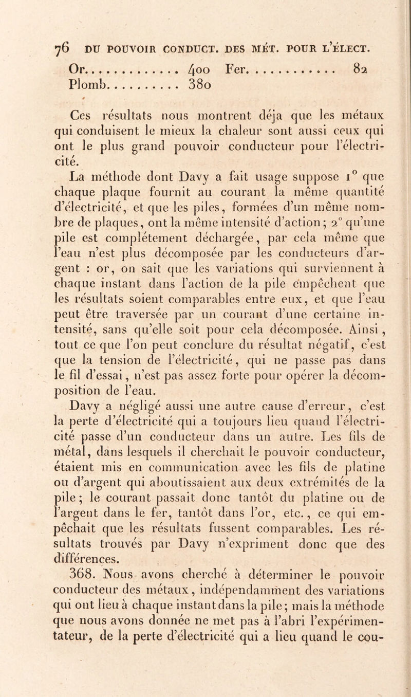 Or 4°° Fer 82 Plomb 380 0 / . % _ Ces résultats nous montrent déjà que les métaux qui conduisent le mieux la chaleur sont aussi ceux qui ont le plus grand pouvoir conducteur pour l’électri- cité. La méthode dont Davy a fait usage suppose i° que chaque plaque fournit au courant la même quantité d’électricité, et que les piles, formées d’un même nom- bre de plaques, ont la même intensité d’action ; 20 qu’une pile est complètement déchargée, par cela même que l’eau 11’est plus décomposée par les conducteurs d’ar- gent : or, on sait que les variations qui surviennent à chaque instant dans Faction de la pile empêchent que les résultats soient comparables entre eux, et que l’eau peut être traversée par un courant d’une certaine in- tensité, sans qu’elle soit pour cela décomposée. Ainsi , tout ce que l’on peut conclure du résultat négatif, c’est que la tension de l’électricité, qui ne passe pas dans le fil d’essai, 11’est pas assez forte pour opérer la décom- position de l’eau. Davy a négligé aussi une autre cause d’erreur, c’est la perte d’électricité qui a toujours lieu quand l’électri- cité passe d’un conducteur dans un autre. Les fils de métal, dans lesquels il cherchait le pouvoir conducteur, étaient mis en communication avec les fils de platine ou d’argent qui aboutissaient aux deux extrémités de la pile ; le courant passait donc tantôt du platine ou de l’argent dans le fer, tantôt dans For, etc., ce qui em- pêchait que les résultats fussent comparables. Les ré- sultats trouvés par Davy n’expriment donc que des différences. 368. Nous avons cherché à déterminer le pouvoir conducteur des métaux, indépendamment des variations qui ont lieu à chaque instant dans la pile ; mais la méthode que nous avons donnée ne met pas à l’abri l’expérimen- tateur, de la perte d’électricité qui a lieu quand le cou-