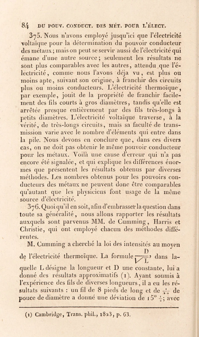 3^5. Nous n’avons employé jusqu’ici que l’électricité voltaïque pour la détermination du pouvoir conducteur des métaux; mais on peut se servir aussi de l’électricité qui émane d’une autre source; seulement les résultats ne sont plus comparables avec les autres, attendu^que l’é- lectricité , comme nous l’avons déjà vu , est plus ou moins apte, suivant son origine, à franchir des circuits plus ou moins conducteurs. L’électricité thermoïque, par exemple, jouit de la propriété de franchir facile- ment des fils courts à gros diamètres, tandis qu’elle est arrêtée presque entièrement par des fds très-longs à petits diamètres. L’électricité voltaïque traverse, à la vérité, de très-longs circuits, mais sa faculté de trans- mission varie avec le nombre d’éléments qui entre dans la pile. Nous devons en conclure que, dans ces divers cas, on ne doit pas obtenir le même pouvoir conducteur pour les métaux. Voilà une cause d’erreur qui n’a pas encore été signalée, et qui explique les différences énor- mes que présentent les résultats obtenus par diverses méthodes. Les nombres obtenus pour les pouvoirs con- ducteurs des métaux ne peuvent donc être comparables qu’autant que les physiciens font usage de la même source d’électricité. 3y6. Quoi qu’il en soit, afin d’emhrasser la question dans toute sa généralité, nous allons rapporter les résultats auxquels sont parvenus MM. de Cumming, Harris et Christie, qui ont employé chacun des méthodes diffé- rentes. M. Cumming a cherché la loi des intensités au moyen D de l’électricité thermoïque. La formule r-v— ? dans la- K L quelle L désigne la longueur et D une constante, lui a donné des résultats approximatifs (i). Ayant soumis à l’expérience des fds de diverses longueurs, il a eu les ré- sultats suivants : un fd de 8 pieds de Joug et de -fr de pouce de diamètre a donné une déviation de i5° avec (î) Cambridge, Trnns. phil., 1823, p. G3.