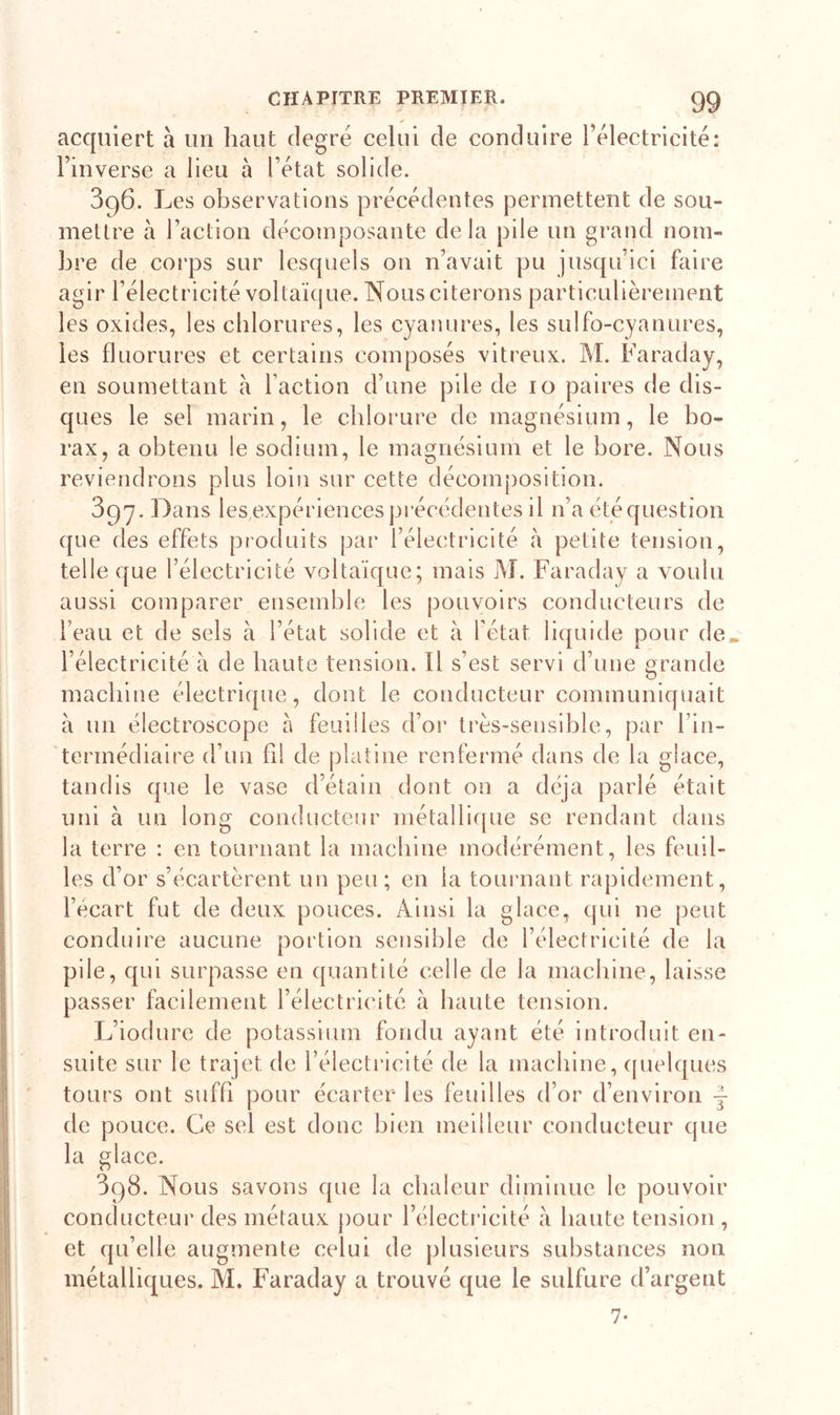 * acquiert à lin haut degré celui de conduire l’électricité: l’inverse a lieu à l’état solide. 396. Les observations précédentes permettent de sou- mettre à l’action décomposante delà pile un grand nom- bre de corps sur lesquels on n’avait pu jusqu’ici faire agir l’électricité voltaïque. Nous citerons particulièrement les oxides, les chlorures, les cyanures, les sulfo-cyanures, les fluorures et certains composés vitreux. M. Faraday, en soumettant à f action d’une pile de 10 paires de dis- ques le sel marin, le chlorure de magnésium, le bo- rax, a obtenu le sodium, le magnésium et le bore. Nous reviendrons plus loin sur cette décomposition. 397. Dans les expériences précédentes il n’a été question que des effets produits par l’électricité à petite tension, telle que l’électricité voltaïque; mais M. Faraday a voulu aussi comparer ensemble les pouvoirs conducteurs de l’eau et de sels à l’état solide et à l’état liquide pour de» l’électricité à de haute tension. Il s’est servi d’une grande machine électrique, dont le conducteur communiquait à un électroscope à feuilles d’or très-sensible, par l’in- termédiaire d’un fil de platine renfermé dans de la glace, tandis que le vase d’étain dont on a déjà parlé était uni à un long conducteur métallique se rendant dans la terre : en tournant la machine modérément, les feuil- les d’or s’écartèrent un peu; en la tournant rapidement, l’écart fut de deux pouces. Ainsi la glace, qui 11e peut conduire aucune portion sensible de l’électricité de la pile, qui surpasse en quantité celle de la machine, laisse passer facilement l’électricité à haute tension. L’iodure de potassium fondu ayant été introduit en- suite sur le trajet de l’électricité de la machine, quelques tours ont suffi pour écarter les feuilles d’or d’environ -f de pouce. Ce sel est donc bien meilleur conducteur que la glace. 398. Nous savons que la chaleur diminue le pouvoir conducteur des métaux pour l’électricité à haute tension , et qu’elle augmente celui de plusieurs substances non métalliques. M. Faraday a trouvé que le sulfure d’argent 7-