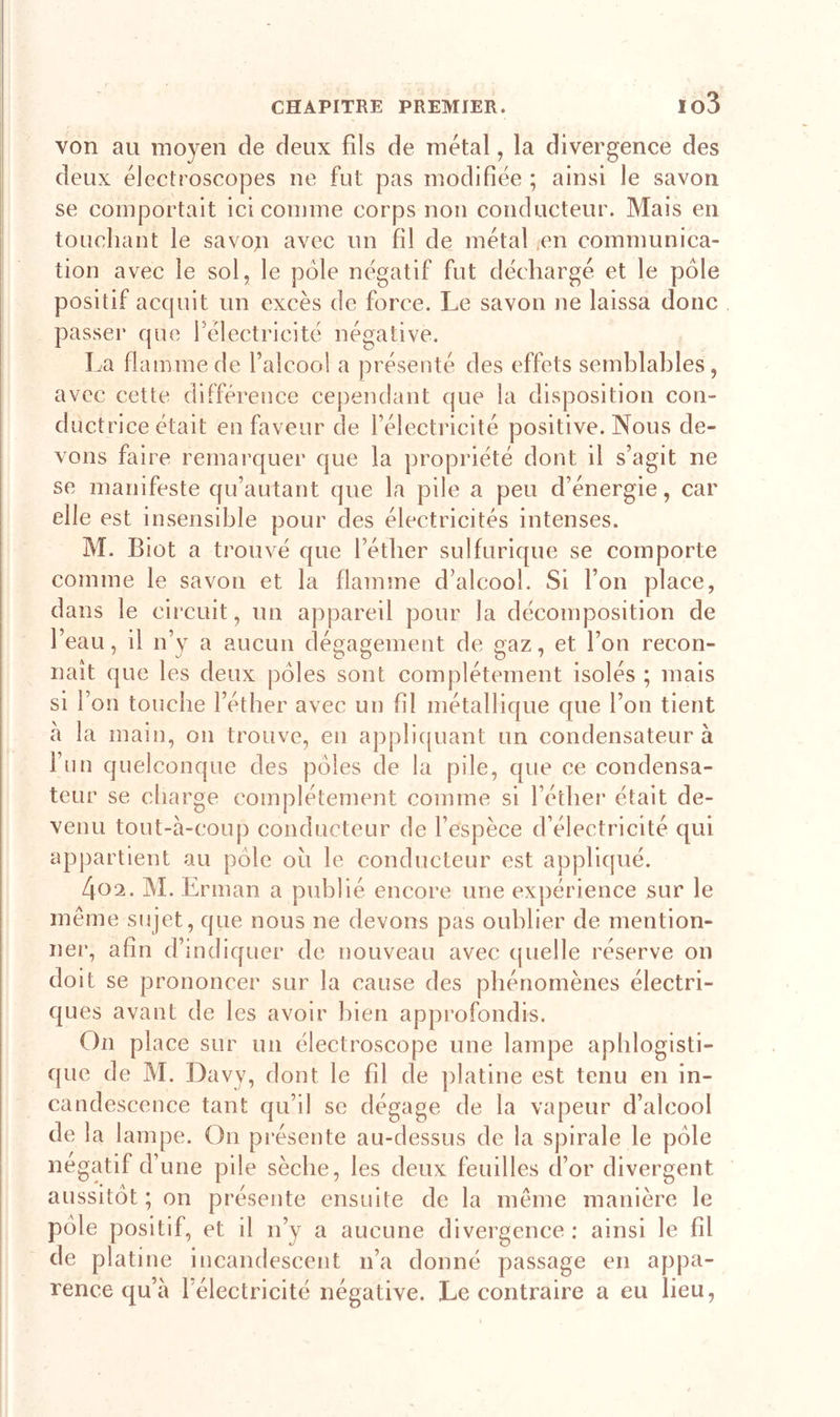 io3 von au moyen de deux fils de métal, la divergence des deux électroscopes ne fut pas modifiée ; ainsi le savon se comportait ici comme corps non conducteur. Mais en touchant le savon avec un fil de métal en communica- tion avec le sol, le pôle négatif fut déchargé et le pôle positif acquit un excès de force. Le savon ne laissa donc passer que félectricité négative. La flamme de l’alcool a présenté des effets semblables, avec cette différence cependant que la disposition con- ductrice était en faveur de l’électricité positive. Nous de- vons faire remarquer que la propriété dont il s’agit ne se manifeste qu’autant que la pile a peu d’énergie, car elle est insensible pour des électricités intenses. M. Biot a trouvé que l’éther sulfurique se comporte comme le savon et la flamme d’alcool. Si l’on place, dans le circuit, un appareil pour la décomposition de l’eau, il n’y a aucun dégagement de gaz, et l’on recon- naît que les deux pôles sont complètement isolés ; mais si l’on touche l’éther avec un fil métallique que l’on tient à la main, on trouve, en appliquant un condensateur à l’un quelconque des pôles de la pile, que ce condensa- teur se charge complètement comme si l’éther était de- venu tout-à-coup conducteur de l’espèce d’électricité qui appartient au pôle ou le conducteur est appliqué. 4ü2. M. Erman a publié encore une expérience sur le même sujet, que nous ne devons pas oublier de mention- ner, afin d’indiquer de nouveau avec quelle réserve on doit se prononcer sur la cause des phénomènes électri- ques avant de les avoir bien approfondis. On place sur un électroscope une lampe aphlogisti- que de M. Davy, dont le fil de platine est tenu en in- candescence tant qu’il se dégage de la vapeur d’alcool de la lampe. On présente au-dessus de la spirale le pôle négatif d’une pile sèche, les deux feuilles d’or divergent aussitôt; on présente ensuite de la même manière le pôle positif, et il n’y a aucune divergence : ainsi le fil de platine incandescent n’a donné passage en appa- rence qu’à l électricité négative. Le contraire a eu lieu,