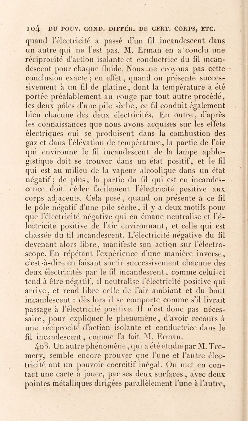 quand l’électricité a passé d’un fil incandescent dans un autre qui ne l’est pas. M. Erman en a conclu une réciprocité d’action isolante et conductrice du fil incan- descent pour chaque fluide. Nous ne croyons pas cette conclusion exacte; en effet, quand on présente succes- sivement à un fil de platine, dont la température a été portée préalablement au rouge par tout autre procédé, les deux pôles d’une pile sèche, ce fil conduit également bien chacune des deux électricités. En outre, d’après les connaissances que nous avons acquises sur les effets électriques qui se produisent dans la combustion des gaz et dans l’élévation de température, la partie de l’air qui environne le fil incandescent de la lampe apldo- gistique doit se trouver dans un état positif, et le fil qui est au milieu de la vapeur alcoolique dans un état négatif; de plus, la partie du fil qui est en incandes- cence doit céder facilement l’électricité positive aux corps adjacents. Gela posé, quand on présente à ce fil le pôle négatif d’une pile sèche, il y a deux motifs pour que l’électricité négative qui en émane neutralise et l’é- lectricité positive de l’air environnant, et celle qui est chassée du fil incandescent. L’électricité négative du fil devenant alors libre, manifeste son action sur l’éiectro- scope. En répétant l’expérience d’une manière inverse, c’est-à-dire en faisant sortir successivement chacune des deux électricités par le fil incandescent, comme celui-ci tend à être négatif, il neutralise l’électricité positive qui arrive, et rend libre celle de l’air ambiant et du bout incandescent : dès lors il se comporte comme s’il livrait passage à l’électricité positive. Il n’est donc pas néces- saire, pour expliquer le phénomène, d’avoir recours à une réciprocité d’action isolante et conductrice dans le fil incandescent, comme l’a fait M. Erman. 4o3. Un autre phénomène, qui a été étudié par M. Tre- mery, semble encore prouver que l’une et l’autre élec- tricité ont un pouvoir coercitif inégal. On met en con- tact une carte à jouer, par ses deux surfaces, avec deux pointes métalliques dirigées parallèlement l’une à l’autre,