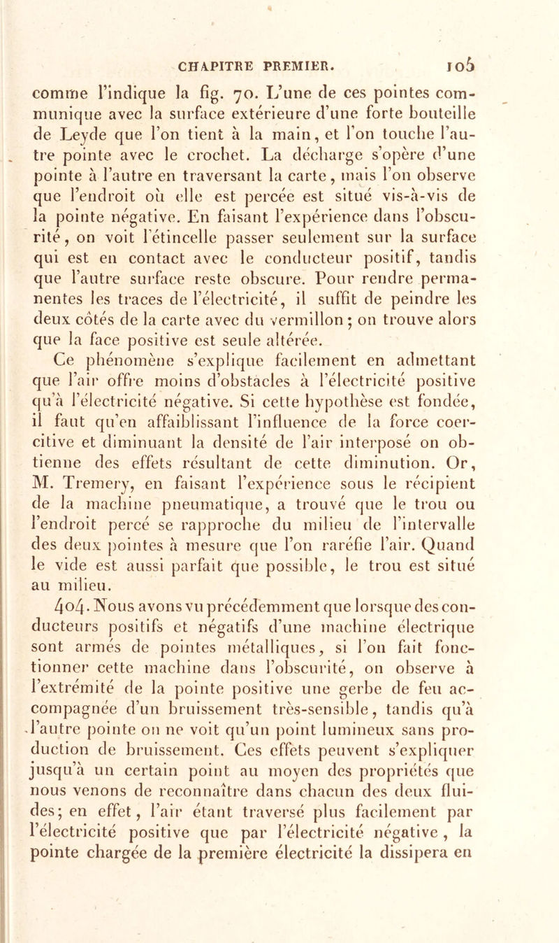 comme l’indique la fig. 70. L’une de ces pointes com- munique avec la surface extérieure d’une forte bouteille de Leyde que l’on tient à la main, et I on touche l’au- tre pointe avec le crochet. La décharge s’opère d’une pointe à l’autre en traversant la carte, mais l’on observe que l’endroit où elle est percée est situé vis-à-vis de la pointe négative. En faisant l’expérience dans i’obscu- rité, on voit l’étincelle passer seulement sur la surface qui est en contact avec le conducteur positif, tandis que l’autre surface reste obscure. Pour rendre perma- nentes les traces de l’électricité, il suffit de peindre les deux cotés de la carte avec du vermillon ; on trouve alors que la face positive est seule altérée. Ce phénomène s’explique facilement en admettant ité positive est fondée, force coer- citive et diminuant la densité de l’air interposé on ob- tienne des effets résultant de cette diminution. Or, M. Tremery, en faisant l’expérience sous le récipient de la machine pneumatique, a trouvé que le trou ou l’endroit percé se rapproche du milieu de l’intervalle des deux pointes à mesure que l’on raréfie l’air. Quand le vide est aussi parfait que possible, le trou est situé au milieu. 4o4 - Nous avons vu précédemment que lorsque des con- ducteurs positifs et négatifs d’une machine électrique sont armés de pointes métalliques, si l’on fait fonc- tionner cette machine dans l’obscurité, on observe à l’extrémité de la pointe positive une gerbe de feu ac- compagnée d’un bruissement très-sensible, tandis qu’à J’autre pointe on ne voit qu’un point lumineux sans pro- duction de bruissement. Ces effets peuvent s’expliquer jusqu’à un certain point au moyen des propriétés que nous venons de reconnaître dans chacun des deux flui- des; en effet, l’air étant traversé plus facilement par l’électricité positive que par l’électricité négative, la pointe chargée de la première électricité la dissipera en que l’air offre moins d’obstacles à l’électrie qu’à l’électricité négative. Si cette hypothèse il faut qu’en affaiblissant l’influence de la