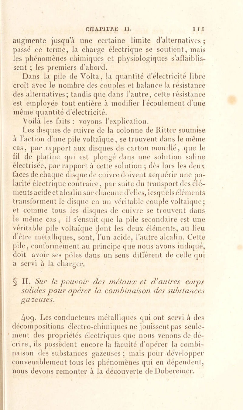 augmente jusqu’à une certaine limite d’alternatives ; passé ce terme, la charge électrique se soutient, mais les phénomènes chimiques et physiologiques s’affaiblis- sent ; les premiers d’abord. Dans la pile de Yolta, la quantité d’électricité libre croît avec le nombre des couples et balance la résistance des alternatives; tandis que dans l’autre, cette résistance est employée tout entière à modifier 1 écoulement d’une même quantité d’électricité. Voilà les faits : voyons l’explication. Les disques de cuivre de la colonne de Ritter soumise à l’action d’une pile voltaïque, se trouvent dans le même cas, par rapport aux disques de carton mouillé, que le fil de platine qui est plongé dans une solution saline électrisée, par rapport à cette solution ; dès lors les deux faces de chaque disque de cuivre doivent acquérir une po- larité électrique contraire, par suite du transport des élé- ments acide et alcalin sur chacune d’elles, lesquels éléments transforment le disque en un véritable couple voltaïque; et comme tous les disques de cuivre se trouvent dans le même cas , il s’ensuit que la pile secondaire est une véritable pile voltaïque dont les deux éléments, au lieu d’être métalliques, sont, l’un acide, l’autre alcalin. Cette pile, conformément au principe que nous avons indiqué, doit avoir ses pôles dans un sens différent de celle qui a servi à la charger. § II. Sur le pouvoir des métaux et d’autres corps solides pour opérer la combinaison des substances gazeuses. 409. L es conducteurs métalliques qui ont servi à des décompositions électro-chimiques ne jouissent pas seule- ment des propriétés électriques que nous venons de dé- crire, ils possèdent encore la faculté d’opérer la combi- naison des substances gazeuses ; mais pour développer convenablement tous les phénomènes qui en dépendent, nous devons remonter à la découverte de Dobereiner.