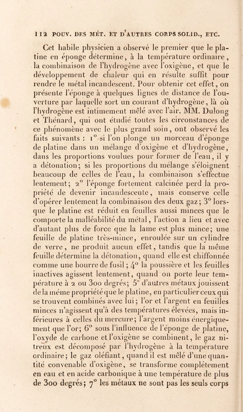 Cet habile physicien a observé le premier que le pla- tine en éponge détermine, à la température ordinaire, la combinaison de l’hydrogène avec l’oxigène, et que le développement de chaleur qui en résulte suffit pour rendre le métal incandescent. Pour obtenir cet effet, on présente l’éponge à quelques lignes de distance de l’ou- verture par laquelle sort un courant d’hydrogène, là oii l’hydrogène est intimement mêlé avec Pair. MM. Dulong et Thénard, qui ont étudié toutes les circonstances de ce phénomène avec le plus grand soin, ont observé les faits suivants : i° si l’on plonge un morceau d’éponge de platine dans un mélange d’oxigène et d’hydrogène, dans les proportions voulues pour former de l’eau, il y a détonation; si les proportions du mélange s’éloignent beaucoup de celles de l’eau, la combinaison s’effectue lentement; 2° l’éponge fortement calcinée perd la pro- priété de devenir incandescente, mais conserve celle d’opérer lentement la combinaison des deux gaz; 3° lors- que le platine est réduit en feuilles aussi, minces que le comporte la malléabilité du métal, l’action a lieu et avec d’autant plus de force que la lame est plus mince; une feuille de platine très-mince, enroulée sur un cylindre de verre, ne produit aucun effet, tandis que la même feuille détermine la détonation, quand elle est chiffonnée comme une bourre de fusil ; 4° la poussière et les feuilles inactives agissent lentement, quand on porte leur tem- pérature à 2 ou 3oo degrés; 5° d’antres métaux jouissent de la meme propriété que le platine, en particulier ceux qui se trouvent combinés avec lui; l’or et l’argent en feuilles minces n’agissent qu’à des températures élevées, mais in- férieures à celles du mercure; l’argent moins énergique- ment que l’or; 6° sous l’influence de l’éponge de platine, l’oxyde de carbone etl’oxigène se combinent, le gaz ni- treux est décomposé par l’hydrogène à la température ordinaire; le gaz oléfiant, quand il est mêlé d’une quan- tité convenable d’oxigène, se transforme complètement en eau et en acide carbonique à une température de plus de 3oo degrés; 70 les métaux ne sont pas les seuls corps