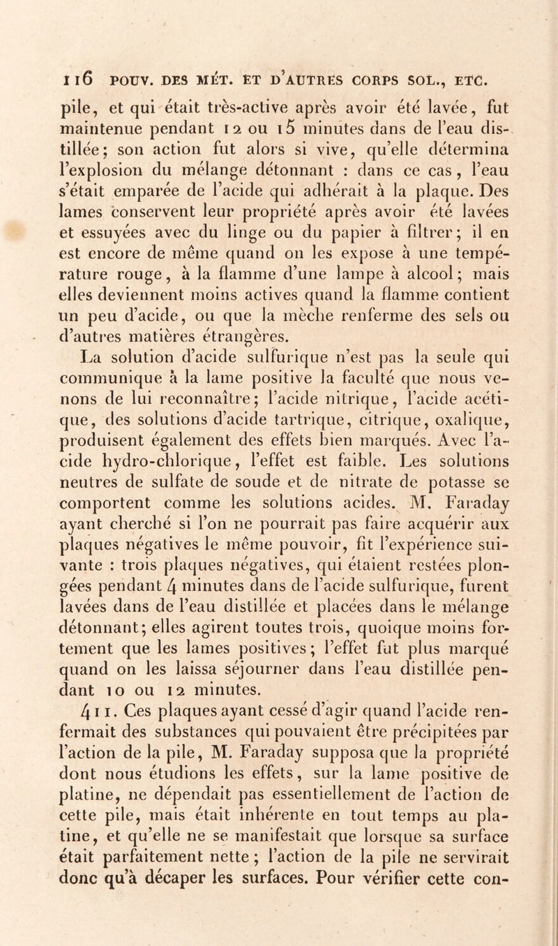 pile, et qui était très-active après avoir été lavée, fut maintenue pendant i 2 ou i5 minutes dans de l’eau dis- tillée; son action fut alors si vive, qu’elle détermina l’explosion du mélange détonnant : dans ce cas , l’eau s’était emparée de l’acide qui adhérait à la plaque. Des lames conservent leur propriété après avoir été lavées et essuyées avec du linge ou du papier à filtrer; il en est encore de même quand on les expose à une tempé- rature rouge, à la flamme d’une lampe à alcool; mais elles deviennent moins actives quand la flamme contient un peu d’acide, ou que la mèche renferme des sels ou d’autres matières étrangères. La solution d’acide sulfurique n’est pas la seule qui communique à la lame positive la faculté que nous ve- nons de lui reconnaître; l’acide nitrique, l’acide acéti- que, des solutions d’acide tartrique, citrique, oxalique, produisent également des effets bien marqués. Avec l’a- cide hydro-chlorique, l’effet est faible. Les solutions neutres de sulfate de soude et de nitrate de potasse se comportent comme les solutions acides. M. Faraday ayant cherché si l’on ne pourrait pas faire acquérir aux plaques négatives le même pouvoir, fit l’expérience sui- vante : trois plaques négatives, qui étaient restées plon- gées pendant [\ minutes dans de l’acide sulfurique, furent lavées dans de l’eau distillée et placées dans le mélange détonnant; elles agirent toutes trois, quoique moins for- tement que les lames positives ; l’effet fut plus marqué quand on les laissa séjourner dans l’eau distillée pen- dant 10 ou 12 minutes. 4i 1. Ces plaques ayant cessé d’agir quand l’acide ren- fermait des substances qui pouvaient être précipitées par l’action de la pile, M. Faraday supposa que la propriété dont nous étudions les effets, sur la lame positive de platine, ne dépendait pas essentiellement de l’action de cette pile, mais était inhérente en tout temps au pla- tine, et qu’elle ne se manifestait que lorsque sa surface était parfaitement nette; l’action de la pile ne servirait donc qu’à décaper les surfaces. Pour vérifier cette con-