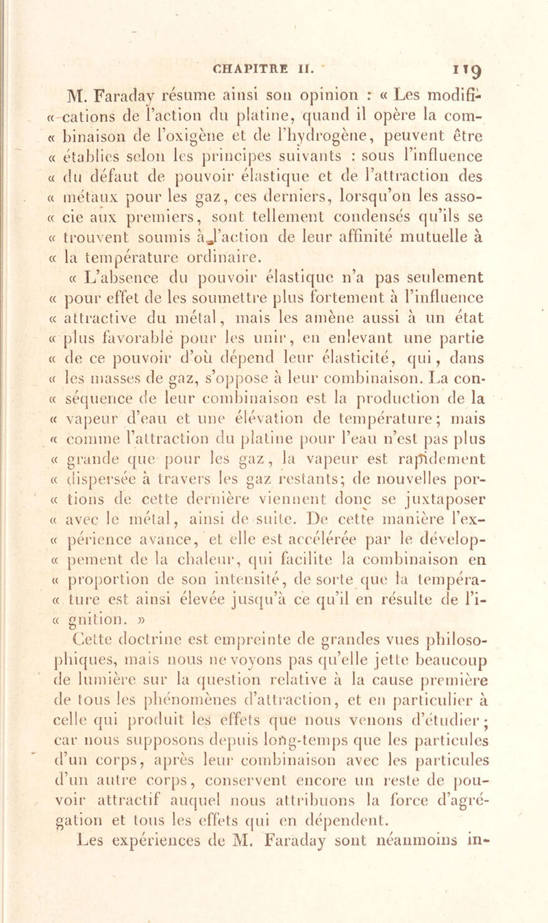 IT9 M. Faraday résume ainsi son opinion : « Les modifi- « cations de Faction du platine, quand il opère la com- te lunaison de l’oxigène et de l’hydrogène, peuvent être « établies selon les principes suivants : sous l’influence « du défaut de pouvoir élastique et de l’attraction des « métaux pour les gaz, ces derniers, lorsqu’on les asso- « cie aux premiers, sont tellement condensés qu’ils se « trouvent soumis àj’action de leur affinité mutuelle à « la température ordinaire. « L’absence du pouvoir élastique n’a pas seulement « pour effet de les soumettre plus fortement à l’influence « attractive du métal, mais les amène aussi à un état « plus favorable pour les unir, en enlevant une partie « de ce pouvoir d’ou dépend leur élasticité, qui, dans « les masses de gaz, s’oppose à leur combinaison. La con- « séquence de leur combinaison est la production de la « vapeur d’eau et une élévation de température; mais « comme l’attraction du platine pour l’eau n’est pas plus « grande que pour les gaz, la vapeur est rapidement « dispersée à travers les gaz restants; de nouvelles por- te lions de cette dernière viennent donc se juxtaposer « avec le métal, ainsi de suite. De cette manière Tex- te périence avance, et elle est accélérée par le dévelop- « peinent de la chaleur, qui facilite la combinaison en et proportion de son intensité, de sorte que la tempéra- « ture est ainsi élevée jusqu’à ce qu’il en résulte de Ti- « gnition. » Cette doctrine est empreinte de grandes vues philoso- phiques, mais nous ne voyons pas qu’elle jette beaucoup de lumière sur la question relative à la cause première de tous les phénomènes d’attraction, et en particulier à celle qui produit les effets que nous venons d’étudier; car nous supposons depuis long-temps que les particules d’un corps, après leur combinaison avec les particules d’un autre corps, conservent encore un reste de pou- voir attractif auquel nous attribuons la force d’agré- gation et tous les effets qui en dépendent. Les expériences de M. Faraday sont néanmoins in-