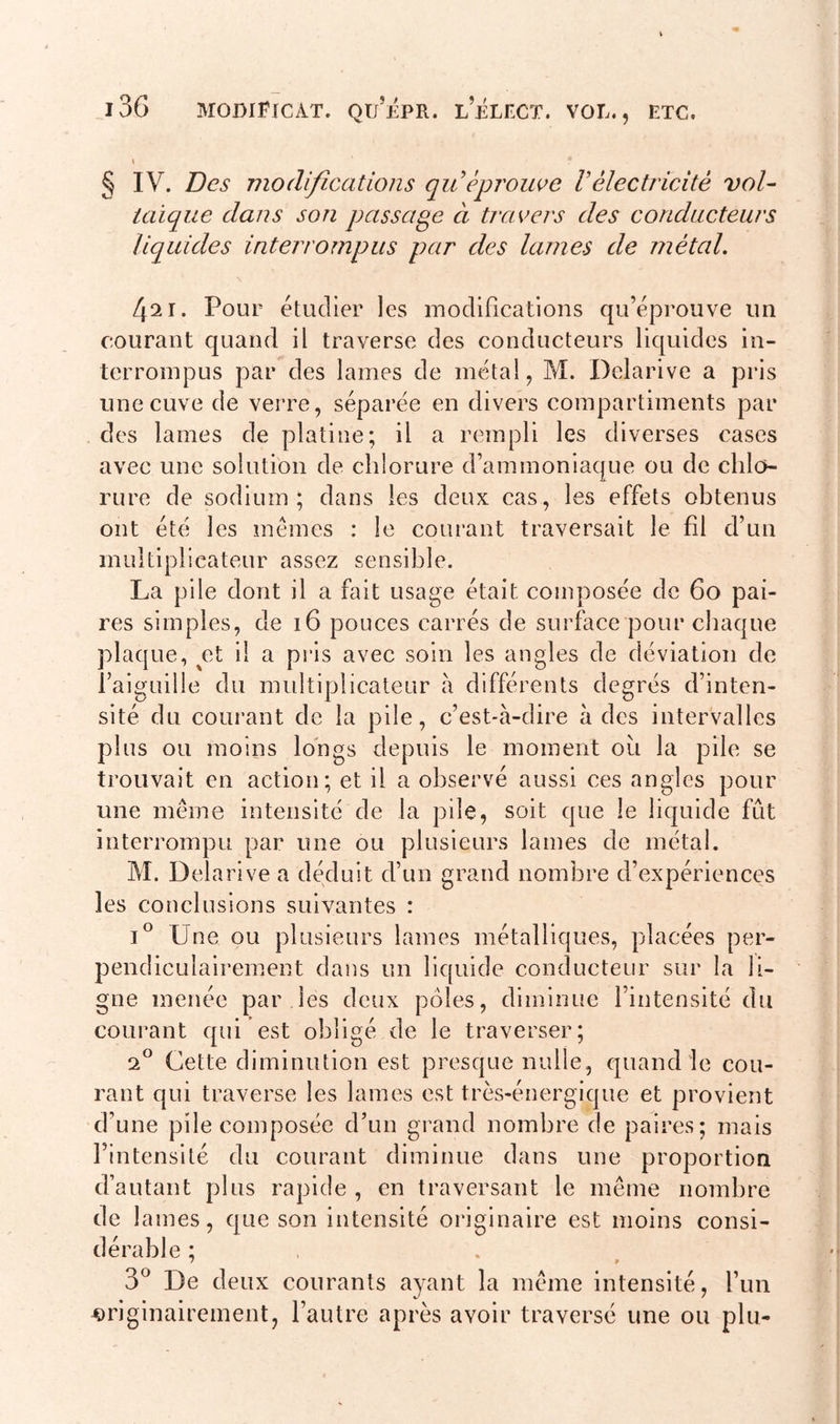 i3G mqdiFicàt. qu’épr. lelect. vol., ETC. I * § IV. Des modifications qu éprouve Vélectricité vol- taïque dans son passage à travers des conducteurs liquides interrompus par des lames de métal. Zpr. Pour étudier les modifications qu’éprouve un courant quand il traverse des conducteurs liquides in- terrompus par des lames de métal, M. Delarive a pris une cuve de verre, séparée en divers compartiments par des lames de platine; il a rempli les diverses cases avec une solution de chlorure d’ammoniaque ou de chlo- rure de sodium; dans les deux cas, les effets obtenus ont été les mêmes : le courant traversait le fil d’un multiplicateur assez sensible. La pile dont il a fait usage était composée de 60 pai- res simples, de 16 pouces carrés de surface pour chaque plaque, ^et il a pris avec soin les angles de déviation de l’aiguille du multiplicateur à différents degrés d’inten- sité du courant de la pile, c’est-à-dire à des intervalles plus ou moins longs depuis le moment ou la pile se trouvait en action; et il a observé aussi ces angles pour une même intensité de la pile, soit que le liquide fut interrompu par une ou plusieurs lames de métal. M. Delarive a déduit d’un grand nombre d’expériences les conclusions suivantes : i° Une ou plusieurs lames métalliques, placées per- pendiculairement dans un liquide conducteur sur la li- gne menée par les deux pôles, diminue l’intensité du courant qui est obligé de le traverser; 20 Cette diminution est presque nulle, quand le cou- rant qui traverse les lames est très-énergique et provient d’une pile composée d’un grand nombre de paires; mais l’intensité du courant diminue dans une proportion d’autant plus rapide , en traversant le même nombre de 1 âmes, que son intensité originaire est moins consi- dérable ; / » 3° De deux courants ayant la même intensité, l’un originairement, l’autre après avoir traversé une ou plu-