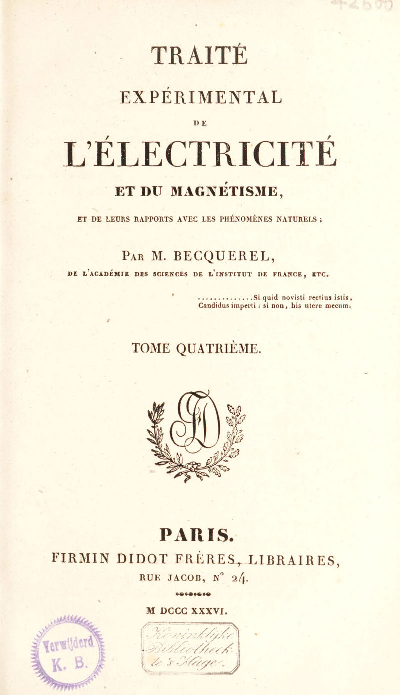 EXPÉRIMENTAL .L'ELECTRICITE ET DU MAGNÉTISME, ET DE LEURS RAPPORTS AVEC LES PHÉNOMÈNES NATURELS ; Par M. BECQUEREL, DE L’ACADÉMIE DES SCIENCES DE L’iNSTITUT DE FRANCE, ETC. Si quid novisti rcctius istis , Candidus imperti ; si non, his ulere niecuin. TOME QUATRIÈME. PARIS. FIRMIN DIDOT FRÈRES, LIBRAIRES, RUF, JACOJÎ, N° a/|. M DCCG XXXVI. ; t - - • //*■ 's\ - &gt; &lt; S'/ ///s v 'A'- | iCr: