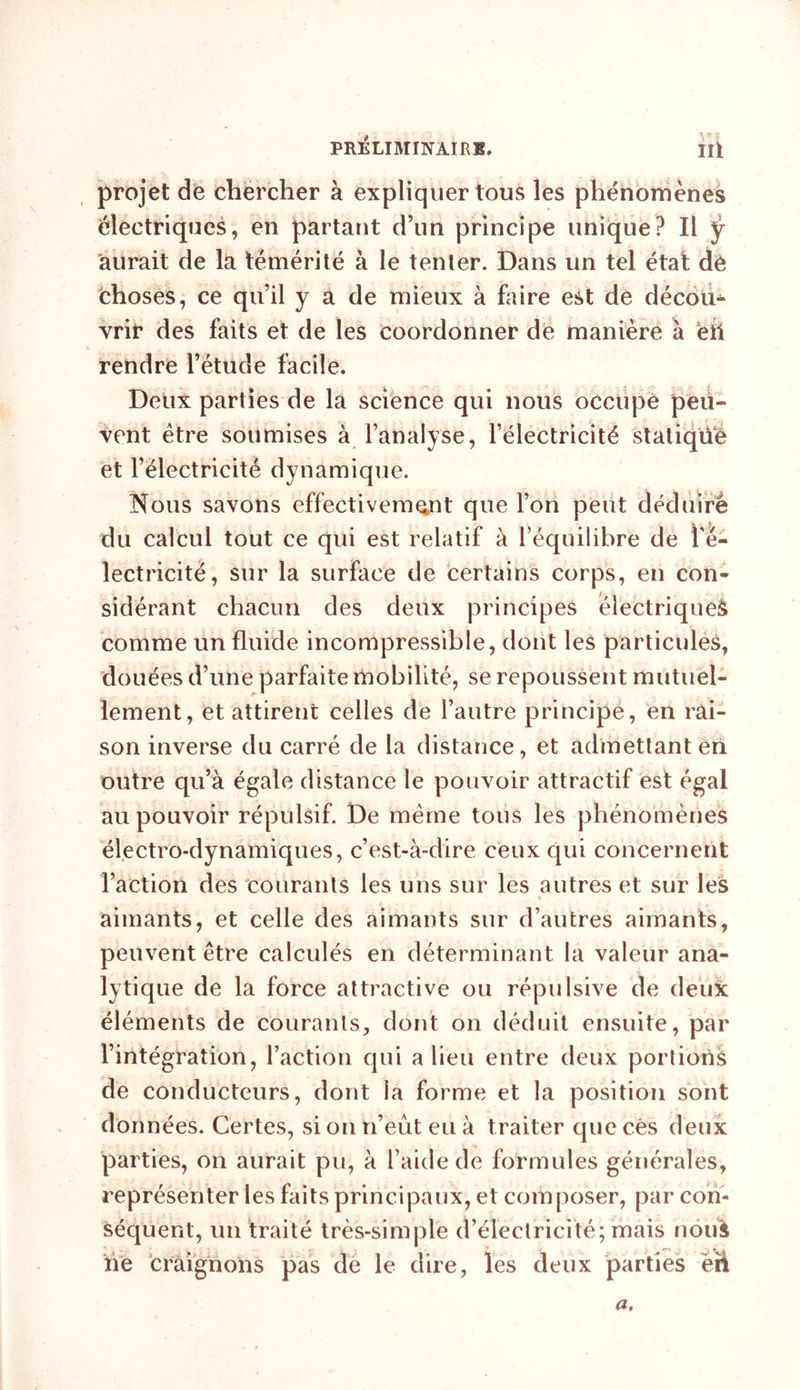 PRELIMINAIRE. ÎÜ projet de chercher à expliquer tous les phénomènes électriques, en partant d’un principe unique? Il ÿ aurait de la témérité à le tenter. Dans un tel était dé choses, ce qu’il y a de mieux à faire est de décou- vrir des faits et de les coordonner de manière à eil rendre l’étude facile. Deux parties de la science qui nous occupe peu- vent être soumises à l’analyse, l’électricité statique et l’électricité dynamique. Nous savons effectivement que l’on peut déduire du calcul tout ce qui est relatif à l’équilibre de l'é- lectricité, sur la surface de certains corps, en con- sidérant chacun des deux principes électrique^ comme un fluide incompressible, dont les particules, douées d’une parfaite mobilité, se repoussent mutuel- lement, et attirent celles de l’autre principe, en rai- son inverse du carré de la distance, et admettant èri outre qu’à égale distance le pouvoir attractif est égal au pouvoir répulsif. De même tous les phénomènes électro-dynamiques, c’est-à-dire ceux qui concernent l’action des courants les uns sur les autres et sur les aimants, et celle des aimants sur d’autres aimants, peuvent être calculés en déterminant la valeur ana- lytique de la force attractive ou répulsive de deuk éléments de courants, dont on déduit ensuite, par l’intégration, l’action qui a lieu entre deux portions de conducteurs, dont la forme et la position sont données. Certes, si on n’eût eu à traiter que cês deux parties, on aurait pu, à l’aide de formules générales, représenter les faits principaux, et composer, par con- séquent, un traité très-simple d’électricité; mais noiil he craignons pas de le dire, les deux parties en a.