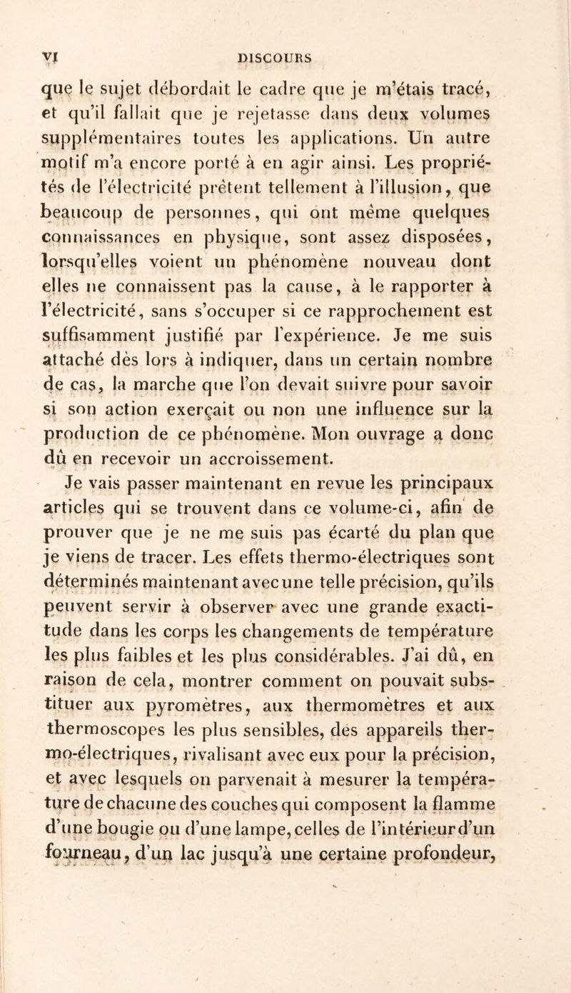 que le sujet débordait le cadre que je m’étais tracé, et qu’il fallait que je rejetasse dans deux volumes supplémentaires toutes les applications. Un autre motif m’a encore porté à en agir ainsi. Les proprié- tés de l’électricité prêtent tellement à l’illusion, que beaucoup de personnes, qui ont même quelques connaissances en physique, sont assez disposées, lorsqu’elles voient un phénomène nouveau dont elles ne connaissent pas la cause, à le rapporter à l’électricité, sans s’occuper si ce rapprochement est suffisamment justifié par l’expérience. Je me suis attaché dès lors à indiquer, dans un certain nombre de cas, la marche que l’on devait suivre pour savoir si son action exerçait ou non une influence sur la ' - î&gt; _ Ni-; ■- production de ce phénomène. Mon ouvrage a donc dû en recevoir un accroissement. &gt;v ^ i ; &lt; Je vais passer maintenant en revue les principaux articles qui se trouvent dans ce volume-ci, afin de prouver que je ne me suis pas écarté du plan que je viens de tracer. Les effets thermo-électriques sont déterminés maintenant avec une telle précision, qu’ils peuvent servir à observer avec une grande exacti- tude dans les corps les changements de température les plus faibles et les plus considérables. J’ai dû, en raison de cela, montrer comment on pouvait subs- tituer aux pyromètres, aux thermomètres et aux thermoscopes les plus sensibles, des appareils ther- mo-électriques, rivalisant avec eux pour la précision, et avec lesquels on parvenait à mesurer la tempéra- ture de chacune des couches qui composent la flamme d’une bougie ou d’une lampe, celles de l’intérieur d’un fourneau, d’un lac jusqu’à une certaine profondeur,