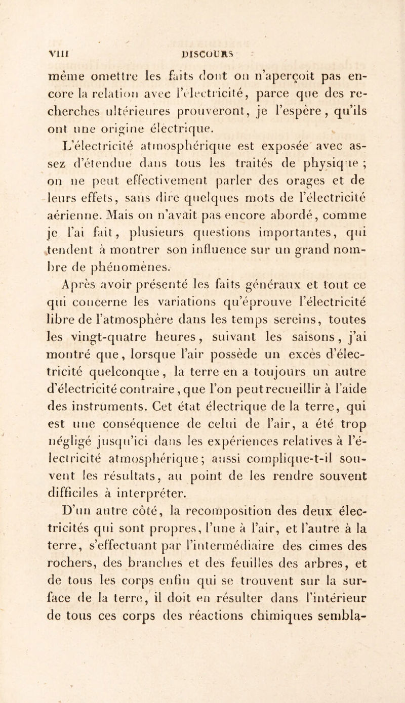 meme omettre les faits dont on n’aperçoit pas en- core la relation avec l’électricité, parce que des re- cherches ultérieures prouveront, je l’espère, qu’ils ont une origine électrique. L’électricité atmosphérique est exposée avec as- sez d’étendue dans tous les traités de physique ; on ne peut effectivement parler des orages et de leurs effets, sans dire quelques mots de l’électricité aérienne. Mais on n’avait pas encore abordé, comme je l’ai fait, plusieurs questions importantes, qui tendent à montrer son influence sur un grand nom- lire de phénomènes. Après avoir présenté les faits généraux et tout ce qui concerne les variations qu’éprouve l’électricité libre de l’atmosphère dans les temps sereins, toutes les vingt-quatre heures, suivant les saisons, j’ai montré que, lorsque l’air possède un excès d’élec- tricité quelconque, la terre en a toujours un autre d’électricité contraire, que l’on peut recueillir à l’aide des instruments. Cet état électrique de la terre, qui est une conséquence de celui de l’air, a été trop négligé jusqu’ici dans les expériences relatives à l’é- lectricité atmosphérique; aussi complique-t-il sou- vent les résultats, au point de les rendre souvent difficiles à interpréter. D’un autre côté, la recomposition des deux élec- tricités qui sont propres, l’une à l’air, et l’autre à la terre, s’effectuant par l’intermédiaire des cimes des rochers, des branches et des feuilles des arbres, et de tous les corps enfin qui se trouvent sur la sur- face de la terre, il doit en résulter dans l’intérieur de tous ces corps des réactions chimiques sembla-