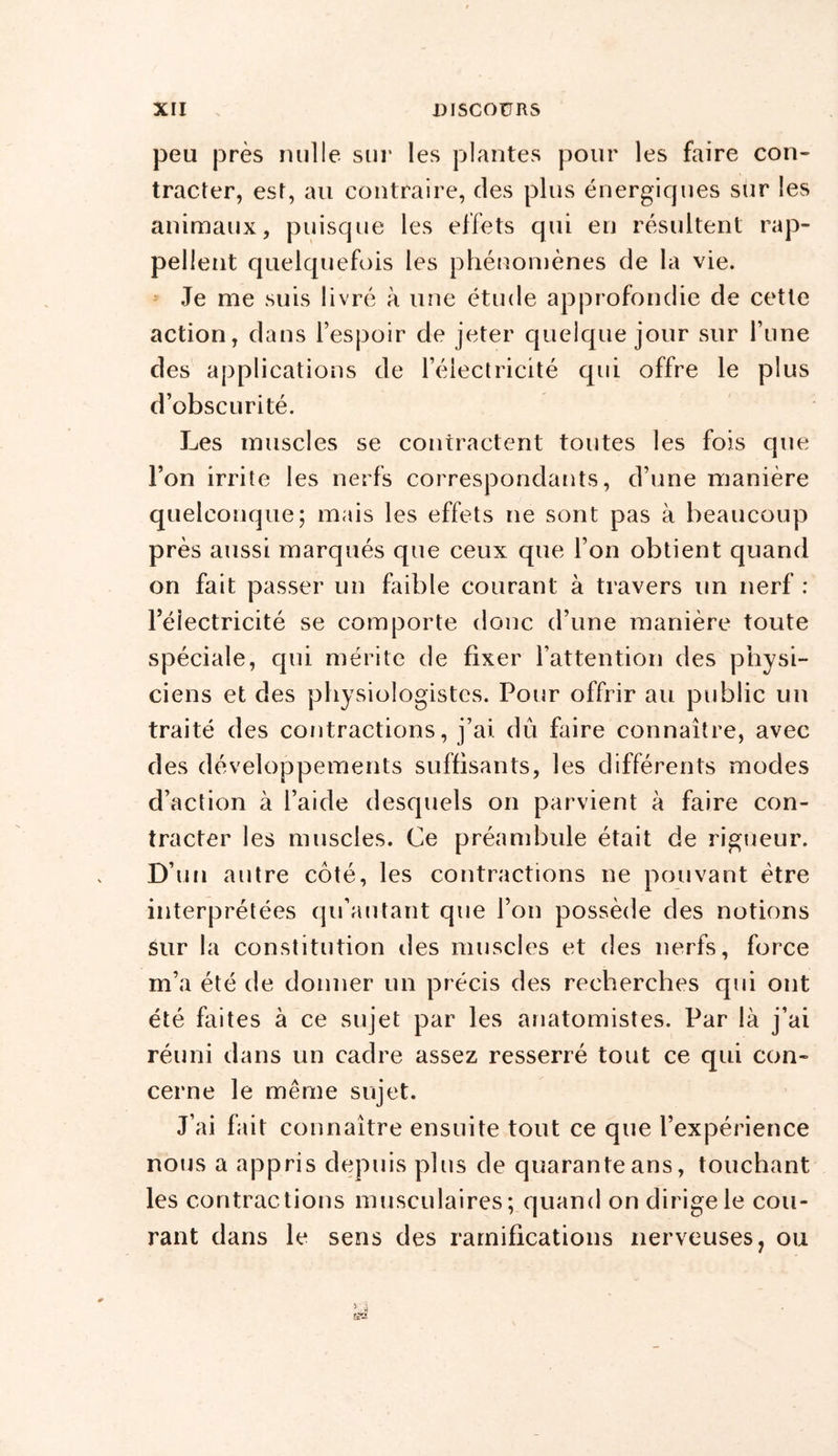 peu près nulle sur les plantes pour les faire con- tracter, est, au contraire, des plus énergiques sur les animaux, puisque les effets qui en résultent rap- pellent quelquefois les phénomènes de la vie. Je me suis livré à une étude approfondie de cette action, dans l’espoir de jeter quelque jour sur l’une des applications de l’électricité qui offre le plus d’obscurité. J-jes muscles se contractent toutes les fois que l’on irrite les nerfs correspondants, d’une manière quelconque; mais les effets ne sont pas à beaucoup près aussi marqués que ceux que l’on obtient quand on fait passer un faible courant à travers un nerf : l’éiectricité se comporte donc d’une manière toute spéciale, qui mérite de fixer l’attention des physi- ciens et des physiologistes. Pour offrir au public un traité des contractions, j’ai dû faire connaître, avec des développements suffisants, les différents modes d’action à l’aide desquels on parvient à faire con- tracter les muscles. Ce préambule était de rigueur. D’un autre côté, les contractions ne pouvant être interprétées qu’au tant que l’on possède des notions Sur la constitution des muscles et des nerfs, force m’a été de donner un précis des recherches qui ont été faites à ce sujet par les anatomistes. Par là j’ai réuni dans un cadre assez resserré tout ce qui con- cerne le même sujet. J’ai fait connaître ensuite tout ce que l’expérience nous a appris depuis plus de quarante ans, touchant les contractions musculaires; quand on dirige le cou- rant dans le sens des ramifications nerveuses, ou