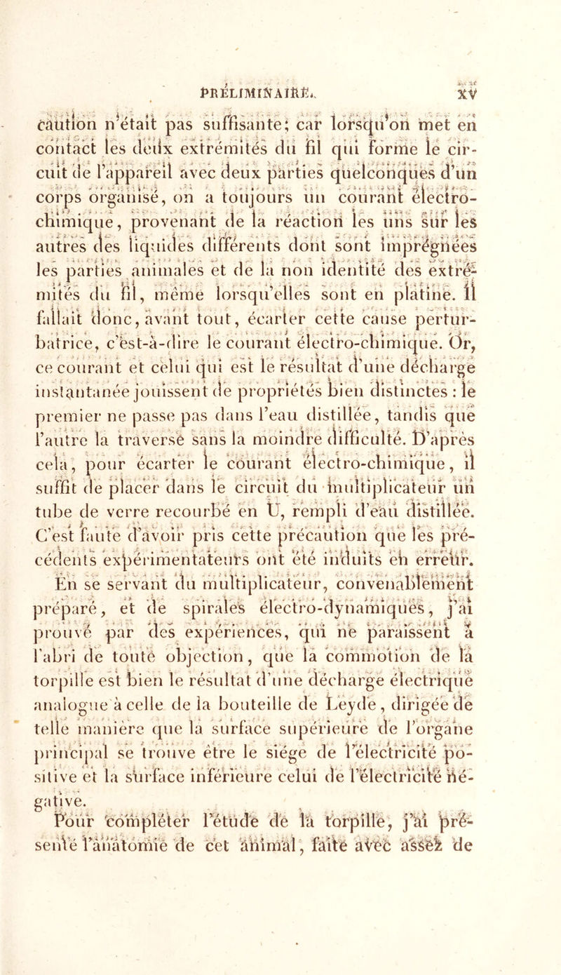 jtVi Caution notait pas suffisante; car lorsqu’on inet eri contact les dedx extrémités du fil qui Forme le cir- ' * i ' I * I i ■ ' ' ' ■ ' U “ ' ’ -J v : • I ' i y '':' ciut ne l appareil avec deux parties quelconques d un corps organise, on a toujours un courant electro- .. t s. , 4. 4 &gt; ■ n i * * - • sorles chimique, provenant de la reaction les uns sur les 1 *- î • * *1 ’ 1 ‘ rï*P ~ 1  ' i i ; ‘ *■ -':&gt; «L ; , -.a &lt; autres des liquides duterents dont sont imprégnées les parties animales et de la non identité des extré- mités du fil, meme lorsqu’elles sont en platine. Ü fallait donc, avant tout, écarter cette cause pertur- batrice, c’est-à-dire le courant électro-chimique. Or, ce courant et celui qui est le résultat d’une décharge instantanée jouissent de propriétés bien distinctes : le premier ne passe pas dans l’eau distillée, tandis que l’autre la traversé sans la moindre difficulté. 0 après cela, pour écarter le courant électro-chimique, il suffit de placer dans le circuit du imdtiplicateur un tube de verre recourbé en U, rempli d’eau distillée. C’est faute d’avoir pris cette précaution que Tes pré- cédents expérimentateurs ont été induits èh erreur. Ln se servant du multiplicateur, convenablement préparé, et de spirales electro-dynamiques, j ai nu r ■ Mi i- ■» ï&gt; ■ ‘i i prouve par des expériences, qui ne paraissent a l’abri de toute objection, que la commotion de là torpille est bien le résultat d’une décharge électriqiiê analogue à celle de la bouteille de Leyd'e, dirigée de telle manière que la surface supérieure de l’orgahe principal se trouve etre le siégé de i electncite po- sitive et la siirfacé inférieure celui de l électriciVé Né- gative. Four compléter fétude dé là torpille, j’ài pré- sènVë Fànatomie de cet ànimàl, Mtë aVèc ^