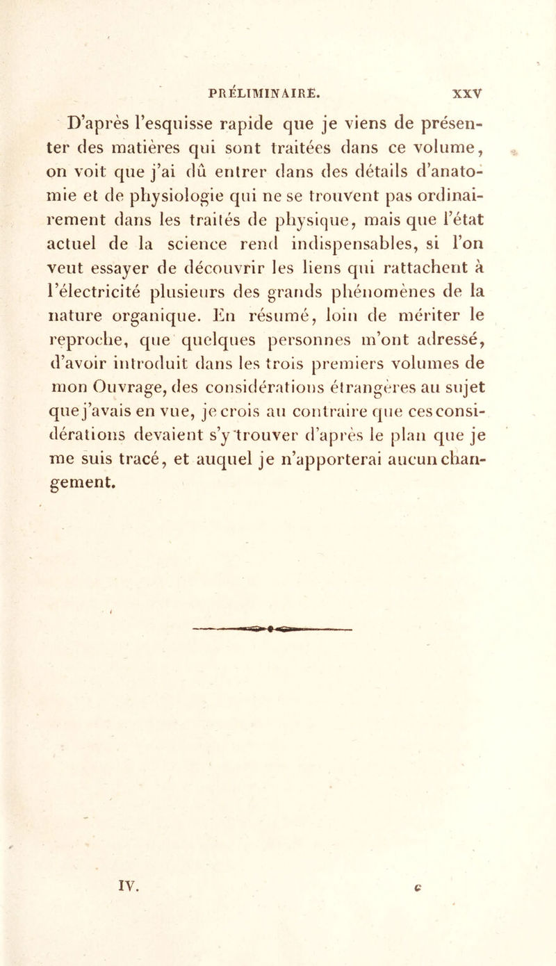 D’après l’esquisse rapide que je viens de présen- ter des matières qui sont traitées dans ce volume, on voit que j’ai dû entrer dans des détails d’anato- mie et de physiologie qui ne se trouvent pas ordinai- rement dans les traités de physique, mais que l’état actuel de la science rend indispensables, si l’on veut essayer de découvrir les liens qui rattachent à l’électricité plusieurs des grands phénomènes de la nature organique. En résumé, loin de mériter le reproche, que quelques personnes m’ont adressé, d’avoir introduit dans les trois premiers volumes de mon Ouvrage, des considérations étrangères au sujet que j’avais en vue, je crois au contraire que ces consi- dérations devaient s’y trouver d’après le plan que je me suis tracé, et auquel je n’apporterai aucun chan- gement.