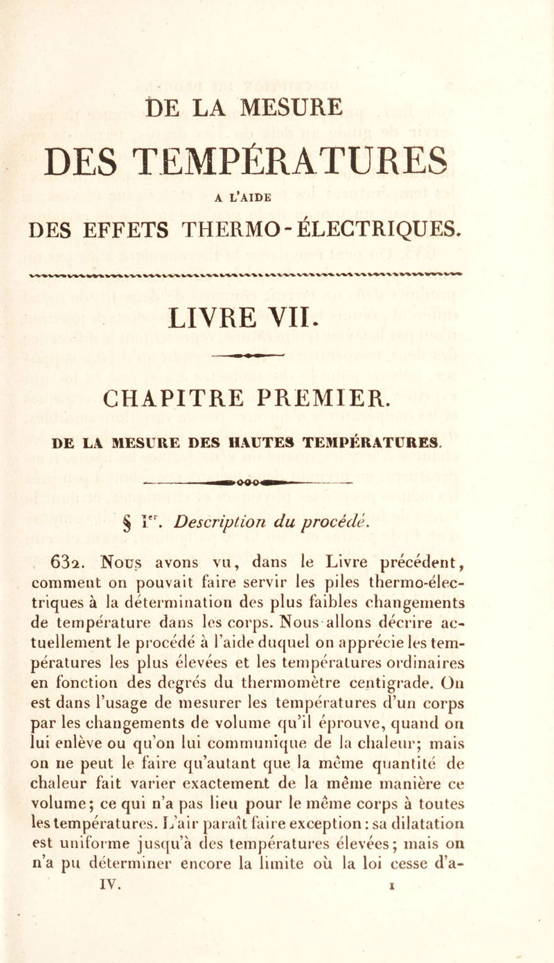 DE LA MESURE DES TEMPÉRATURES A L’AIDE DES EFFETS THERMO-ÉLECTRIQUES. LIVRE VIL CHAPITRE PREMIER. DE LA MESURE DES HAUTES TEMPÉRATURES. § Ier. Description du procédé. 632. Nous avons vu, dans le Livre précédent, comment on pouvait faire servir les piles thermo-élec- triques à la détermination des plus faibles changements de température dans les corps. Nous allons décrire ac- tuellement le procédé à l aide duquel on apprécie les tem- pératures les plus élevées et les températures ordinaires en fonction des degrés du thermomètre centigrade. On est dans l’usage de mesurer les températures d’un corps par les changements de volume qu’il éprouve, quand on lui enlève ou qu’on lui communique de la chaleur; mais on ne peut le faire qu’autant que la meme quantité de chaleur fait varier exactement de la même manière ce volume; ce qui n’a pas lieu pour le même corps à toutes les températures. L’air paraît faire exception: sa dilatation est uniforme jusqu’à des températures élevées; mais on n’a pu déterminer encore la limite ou la loi cesse d’a-