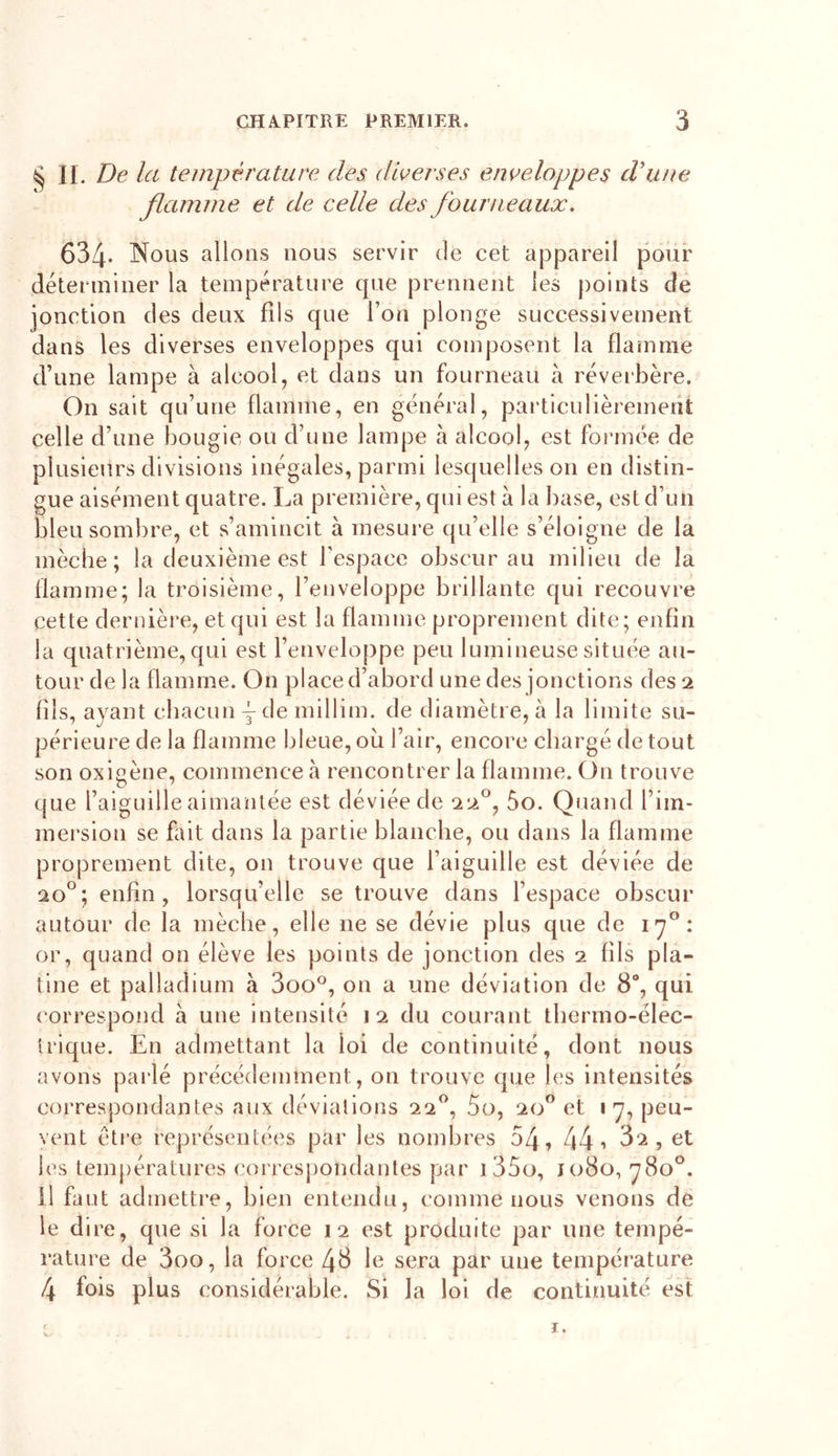 § II. De la température des diverses enveloppes d’une flamme et de celle des fourneaux. 634* Nous allons nous servir de cet appareil pour déterminer la température que prennent les points de jonction des deux fils que l’on plonge successivement dans les diverses enveloppes qui composent la flamme d’une lampe à alcool, et dans un fourneau à réverbère. On sait qu’une flamme, en général, particulièrement celle d’une bougie ou d’une lampe à alcool, est formée de plusieurs divisions inégales, parmi lesquelles on en distin- gue aisément quatre. La première, qui est à la base, est d’un bleu sombre, et s’amincit à mesure qu’elle s’éloigne de la mèche; la deuxième est l’espace obscur au milieu de la flamme; la troisième, l’enveloppe brillante qui recouvre cette dernière, et qui est la flamme proprement dite; enfin la quatrième, qui est l’enveloppe peu lumineuse située au- tour de la flamme. On place d’abord une des jonctions des 2 (ils, ayant chacun y de millim. de diamètre, à la limite su- périeure de la flamme bleue, ou l’air, encore chargé de tout son oxigène, commence à rencontrer la flamme. On trouve que l’aiguille aimantée est déviée de 220, 5o. Quand l’im- mersion se fait dans la partie blanche, ou dans la flamme proprement dite, on trouve que l’aiguille est déviée de 20°; enfin, lorsqu’elle se trouve dans l’espace obscur autour de la mèche, elle 11e se dévie plus que de 170: or, quand on élève les points de jonction des 2 fils pla- tine et palladium à 3oo°, on a une déviation de 8°, qui correspond à une intensité 12 du courant thermo-élec- trique. En admettant la loi de continuité, dont nous avons parlé précédemment, on trouve que les intensités correspondantes aux déviations 220, 5o, 20° et 17, peu- vent être représentées par les nombres 54, 44 •&gt; 02 , et les températures correspondantes par i35o, 1080, 780°. Il faut admettre, bien entendu, comme nous venons de le dire, que si la force 12 est produite par une tempé- rature de 3oo, la force 48 1 e sera par une température 4 fois plus considérable. Si la loi de continuité est ï.