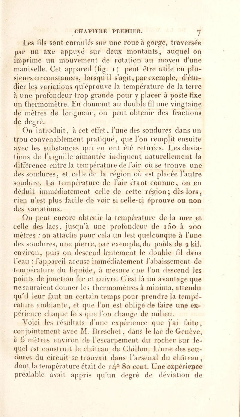 Les fils sont enroulés sur une roue à gorge, traversée par un axe appuyé sur deux montants, auquel on imprime un mouvement de rotation au moyen d’une manivelle. Cet appareil (fig. i) peut être utile en plu- sieurs circonstances, lorsqu’il s’agit, par exemple, d’étu- dier les variations qu’éprouve la température de la terre à une profondeur trop grande pour y placer à poste fixe un thermomètre. En donnant au double fil une vingtaine de mètres de longueur, on peut obtenir des fractions de degré. On introduit, à cet effet, l’une des soudures dans un trou convenablement pratiqué, que l’on remplit ensuite avec les substances qui en ont été retirées. Les dévia- tions de l’aiguille aimantée indiquent naturellement la différence entre la température de l’air ou se trouve une des soudures, et celle de la région où est placée l’autre soudure. La température de l’air étant connue, on en déduit immédiatement celle de cette région ; dès lors, rien n’est plus facile de voir si celle-ci éprouve ou non des variations. On peut encore obtenir la température de la mer et celle des lacs, jusqu’à une profondeur de 15o à 200 mètres ; on attache pour cela un lest quelconque à l’une des soudures, une pierre, par exemple, du poids de skil. environ, puis on descend lentement le double fil dans l’eau : l’appareil accuse immédiatement l’abaissement de température du liquide, à mesure que l’on descend les points de jonction fer et cuivre. C’est là un avantage que ne sauraient donner les thermomètres à minima, attendu qu’il leur faut un certain temps pour prendre la tempé- rature ambiante, et que l’on est obligé de faire une ex- périence chaque fois que l’on change de milieu. Voici les résultats dune expérience que j’ai faite, conjointement avec M, Breschet, dans le lac de Genève, à 6 mètres environ de l’escarpement du rocher sur le- quel est construit le château de Chillon. L’une des sou- dures du circuit se trouvait dans l’arsenal du château, dont la température était de 1 [\° 80 cent. Une expérience préalable avait appris qu’un degré de déviation de