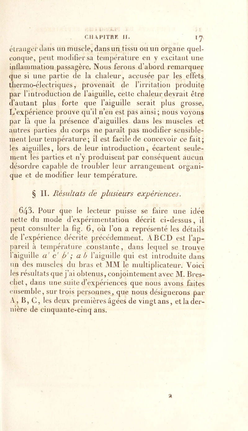 I- ï CH A..PITRE II. \J étranger dans un muscle, dans un tissu ou un organe quel- conque, peut modifier sa température en y excitant une inflammation passagère. Nous ferons d’abord remarquer que si une partie de la chaleur, accusée par les effets thermo-électriques, provenait de l’irritation produite par l’introduction de l’aiguille, cette chaleur devrait être d’autant plus forte que l’aiguille serait plus grosse. L’expérience prouve qu’il n’en est pas ainsi; nous voyons par là que la présence d’aiguilles dans les muscles et autres parties du corps ne paraît pas modifier sensible- ment leur température; il est facile de concevoir ce fait; les aiguilles, lors de leur introduction, écartent seule- ment les parties et n’y produisent par conséquent aucun désordre capable de troubler leur arrangement organi- que et de modifier leur température. § II. Résultats de plusieurs expériences. 643. Pour que le lecteur puisse se faire une idée nette du mode d’expérimentation décrit ci-dessus, il peut consulter la fig. 6, ou l’on a représenté les détails de l’expérience décrite précédemment. A B CD est l’ap- pareil à température constante, dans lequel se trouve l'aiguille a' c' b' ; a b l’aiguille qui est introduite dans un des muscles du bras et MM le multiplicateur. Voici les résultats que j’ai obtenus, conjointement avec M. Bres- chet, dans une suite d’expériences que nous avons faites ensemble, sur trois personnes, que nous désignerons par A, B, C, les deux premières âgées de vingt ans, et la der- nière de cinquante-cinq ans. a