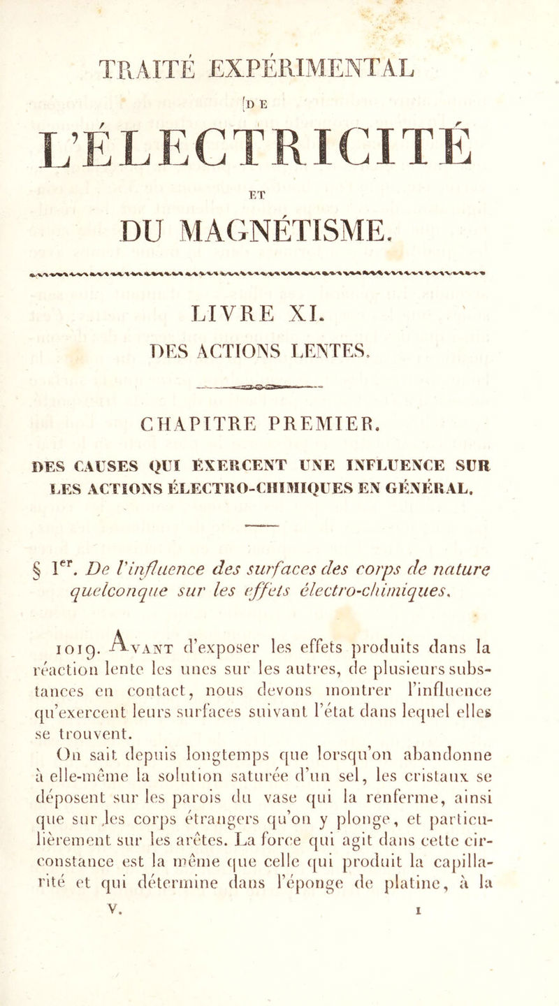 TRAITÉ EXPERIMENTAL :D E L’ÉLECTRICITÉ ET DU MAGNÉTISME. LIVRE XL DES ACTIONS LENTES, CHAPITRE PREMIER. DES CAUSES QUI EXERCENT UNE INFLUENCE SUR LES ACTIONS ÉLECTRO-CHIMIOUES EN GÉNÉRAL. § 1er. De Vinfluence des surfaces des corps de nature quelconque sur les effets électro-chimiques. joig. Ayant d’exposer les effets produits dans la réaction lente les unes sur les autres, de plusieurs subs- tances en contact, nous devons montrer l’influence qu’exercent leurs surfaces suivant l’état dans lequel elles se trouvent. On sait depuis longtemps que lorsqu’on abandonne à elle-même la solution saturée d’un sel, les cristaux se déposent sur les parois du vase qui la renferme, ainsi que sur,les corps étrangers qu’on y plonge, et particu- lièrement sur les arêtes. La force qui agit dans celte cir- constance est la même que celle qui produit la capilla- rité et qui détermine dans l’éponge de platine, à la