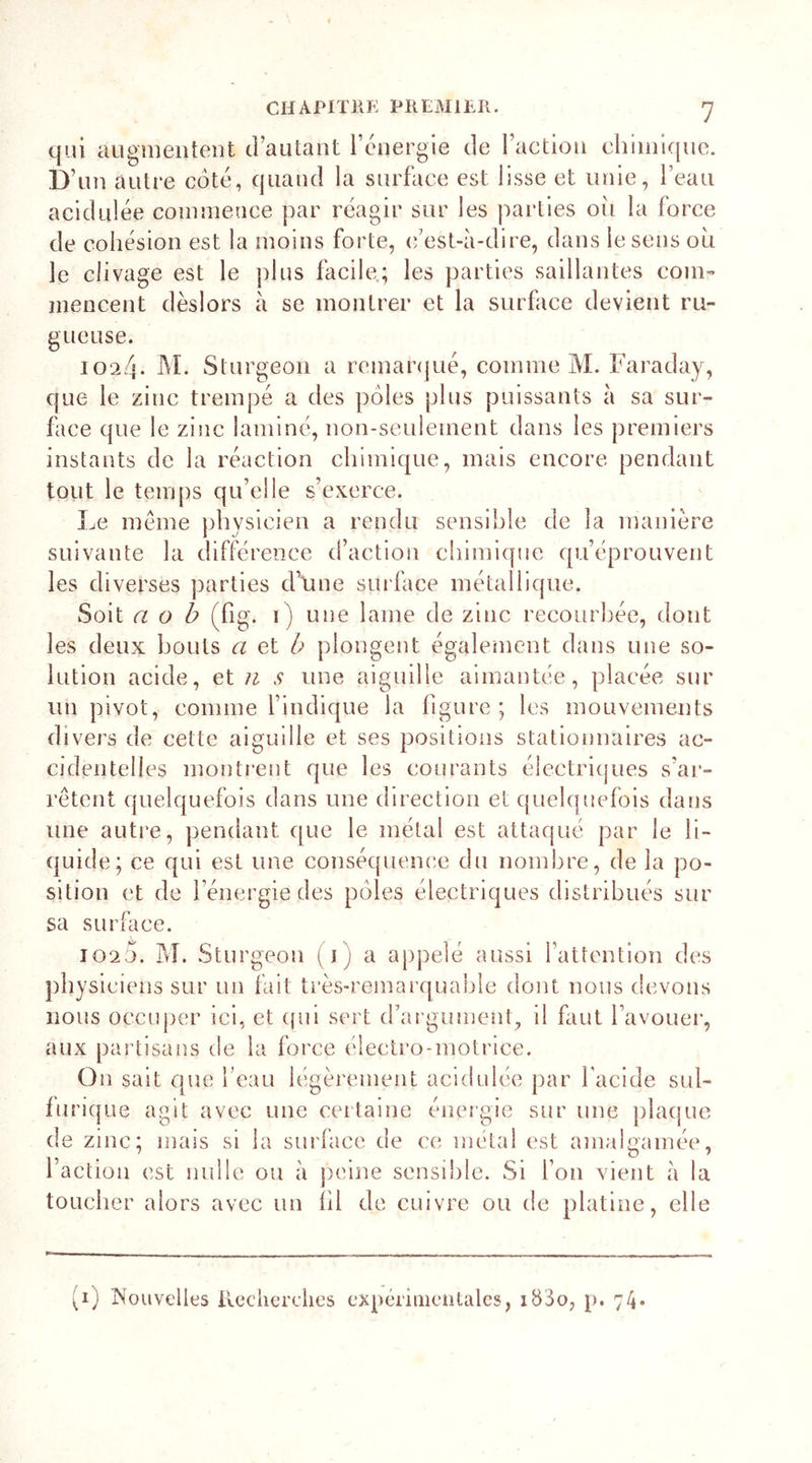 qui augmentent d’autant l’énergie de l’action chimique. D’un autre coté, quand la surface est lisse et unie, l’eau acidulée commence par réagir sur les parties où la force de cohésion est la moins forte, c’est-à-dire, dans le sens où le clivage est le plus facile; les parties saillantes com- mencent dèslors à se montrer et la surface devient ru- gueuse. 1024. M. Slurgeon a remarqué, comme M. Faraday, que le zinc trempé a des pôles plus puissants à sa sur- face que le zinc laminé, non-seulement dans les premiers instants de la réaction chimique, mais encore pendant tout le temps qu’elle s’exerce. Le meme physicien a rendu sensible de la manière suivante la différence d’action chimique qu’éprouvent les diverses parties d'une surface métallique. Soit a o b (fig. 1) une lame de zinc recourbée, dont les deux bouts a et b plongent également dans une so- lution acide, et n s une aiguille aimantée, placée sur un pivot, comme l’indique la figure; les mouvements divers de cette ai gui lie et ses positions stationnaires ac- cidentelles montrent que les courants électriques s’ar- rêtent quelquefois dans une direction et quelquefois dans une autre, pendant que le métal est attaqué par le li- quide; ce qui est une conséquence du nombre, de la po- sition et de l’énergie des pôles électriques distribués sur sa surface. 102j. M. Sturgeon (1) a appelé aussi l’attention des physiciens sur un fait très-remarquable dont nous devons nous occuper ici, et qui sert d’argument, il faut l’avouer, aux partisans de la force électro-motrice. On sait que l’eau légèrement acidulée par l'acide sul- furique agit avec une certaine énergie sur une plaque de zinc; mais si la surface de ce métal est amalgamée, faction est nulle ou à peine sensible. Si l’on vient à la toucher alors avec un fil de cuivre ou de platine, elle »i) Nouvelles Recherches expérimentales, 18S0, p. 74-