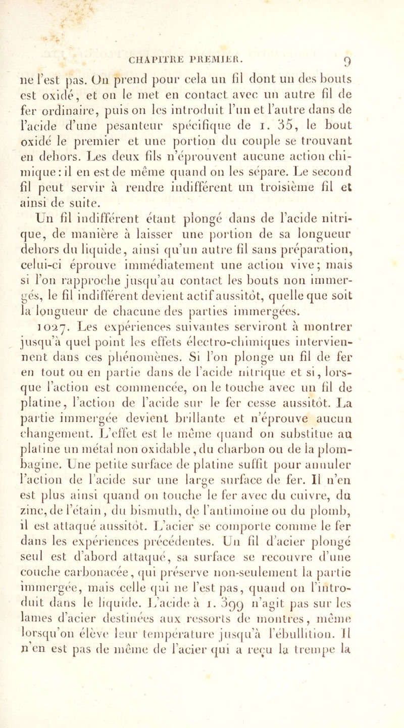 ne Test pas. On prend pour cela un fil dont un des bouts est oxide, et on le met en contact avec un autre fil de fer ordinaire, puis on les introduit l’un et l’autre dans de l’acide d’une pesanteur spécifique de i. 35, le bout oxide le premier et une portion du couple se trouvant en dehors. Les deux fils n’éprouvent aucune action chi- mique: il en est de même quand on les sépare. Le second fil peut servir à rendre indifférent un troisième fil et ainsi de suite. Un fil indifférent étant plongé dans de l’acide nitri- que, de manière à laisser une portion de sa longueur dehors du liquide, ainsi qu’un autre fil sans préparation, celui-ci éprouve immédiatement une action vive; mais si l’on rapproche jusqu’au contact les bouts non immer- gés, le fil indifférent devient actif aussitôt, quelle que soit la longueur de chacune des parties immergées. 1027. Les expériences suivantes serviront à montrer jusqu’à quel point les effets électro-chimiques intervien- nent dans ces phénomènes. Si l’on plonge un fil de fer en tout ou en partie dans de l’acide nitrique et si, lors- que l’action est commencée, on le touche avec un fil de platine, l’action de l’acide sur le fer cesse aussitôt. La partie immergée devient brillante et n’éprouve aucun changement. L’effet est le même quand on substitue au platine un métal non oxidable,du charbon ou de la plom- bagine. Une petite surface de platine suffit pour annuler l’action de l’acide sur une large surface de fer. Il n’en est plus ainsi quand on touche le fer avec du cuivre, du zinc,de l’étain, du bismuth, dp l’antimoine ou du plomb, il est attaqué aussitôt. L’acier se comporte comme le fer dans les expériences précédentes. U11 fil d’acier plongé seul est d’abord attaqué, sa surface se recouvre d’une couche carbonacée, qui préserve non-seulement la partie immergée, mais celle qui 11e l’est pas, quand on l’intro- duit dans le liquide. L’acide à 1. 3c)c) n’agit pas sur les lames d’acier destinées aux ressorts de montres, même lorsqu’on élève leur température jusqu’à l’ébullition, il n en est pas de même de l’acier qui a reçu la trempe la