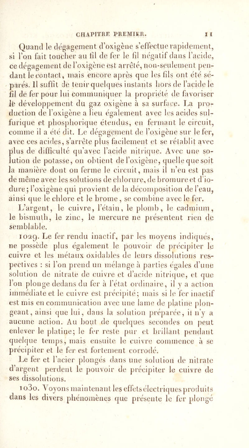 Quand le dégagement d’oxjgène s’effectue rapidement, si l’on fait toucher au tîl de fer le fd négatif dans l’acide, ce dégagement de l’oxigène est arreté, non-seulement pen- dant le contact, mais encore après que les fils ont été sé- parés. Il suffit de tenir quelques instants hors de l’acide le fil de fer pour lui communiquer la propriété de favoriser iè développement du gaz oxigène à sa surface. La pro- duction de Foxigène a lieu également avec les acides sul- furique et phosphorique étendus, en fermant le circuit, comme il a été dit. Le dégagement de Foxigène sur le fer, avec ces acides, s’arrête plus facilement et se rétablit avec plus de difficulté qu’avec l’acide nitrique. Avec une so- lution de potasse, on obtient de Foxigène, quelle que soit la manière dont on ferme le circuit, mais il n’eu est pas de même avec les solutions de chlorure, de bromure et d io- dure; Foxigène qui provient de la décomposition de l’eau, ainsi que le chlore et le brome, se combine avec le fer. L’argent, le cuivre, l’étain, le plomb, le cadmium, le bismuth, le zinc, le mercure ne présentent rien de semblable. 1029. Le fer rendu inactif, par les moyens indiqués, ne possède plus également le pouvoir de précipiter le cuivre et les métaux oxidables de leurs dissolutions res- pectives : si l’on prend un mélange à parties égales d’une solution de nitrate de cuivre et d’acide nitrique, et que l’on plonge dedans du fer à l’état ordinaire, il y a action immédiate et le cuivre est précipité; mais si le fer inactif est mis en communication avec une lame de platine plon- geant, ainsi que lui, dans la solution préparée, ii n’y a aucune action. Au bout de quelques secondes 011 peut enlever le platine; le fer reste pur et brillant pendant quelque temps, mais ensuite le cuivre commence à se précipiter et le fer est fortement corrodé. Le fer et l’acier plongés dans une solution de nitrate d’argent perdent le pouvoir de précipiter le cuivre de ses dissolutions. 1 o3o. A oyons maintenant les effets électriq ues produits clans les divers phénomènes que présente le fer plongé