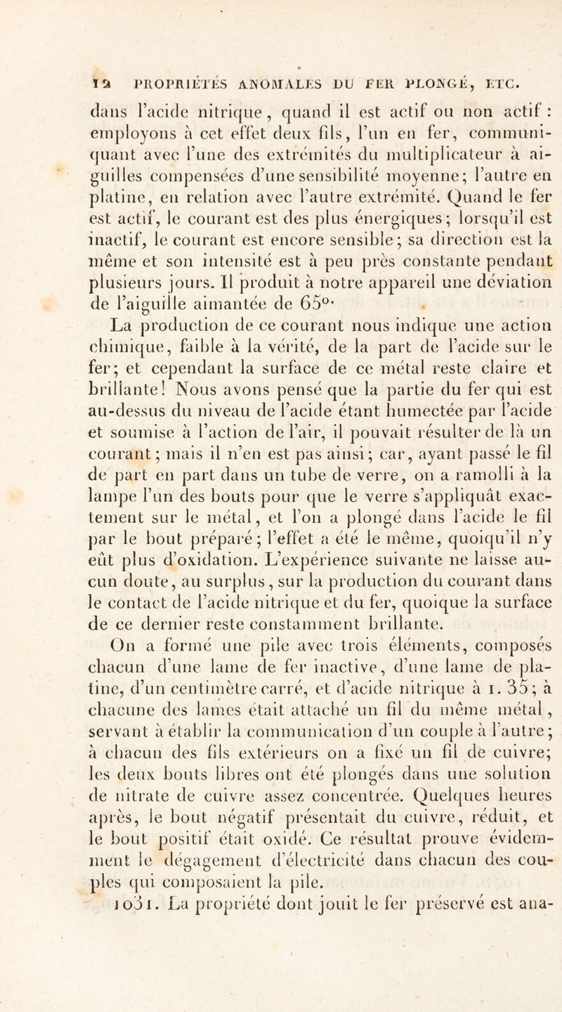 dans l’acide nitrique, quand il est actif ou non actif : employons à cet effet deux fils, l’un en fer, communi- quant avec l’une des extrémités du multiplicateur à ai- guilles compensées d’une sensibilité moyenne; l’autre en platine, en relation avec l’autre extrémité. Quand le fer est actif, le courant est des plus énergiques; lorsqu’il est inactif, le courant est encore sensible; sa direction est la même et son intensité est à peu près constante pendant plusieurs jours. Il produit à notre appareil une déviation de l’aiguille aimantée de 65°* La production de ce courant nous indique une action chimique, faible à la vérité, de la part de l’acide sur le fer; et cependant la surface de ce métal reste claire et brillante! Nous avons pensé que la partie du fer qui est au-dessus du niveau de l’acide étant humectée par l’acide et soumise à l’action de l’air, il pouvait résulter de là un courant ; mais il n’en est pas ainsi; car, ayant passé le fil de part en part dans un tube de verre, on a ramolli à la lampe l’un des bouts pour que le verre s’appliquât exac- tement sur le métal, et l’on a plongé dans l’acide le fil par le bout préparé; l’effet a été le même, quoiqu’il n’y eût plus d’oxidation. L’expérience suivante ne laisse au- cun doute, au surplus , sur la production du courant dans le contact de l’acide nitrique et du fer, quoique la surface de ce dernier reste constamment brillante. On a formé une pile avec trois éléments, composés chacun d’une lame de fer inactive, d’une lame de pla- tine, d’un centimètre carré, et d’acide nitrique à i. 35; à chacune des lames était attaché un fil du même métal, servant à établir la communication d’un couple à l’autre; à chacun des fils extérieurs on a fixé un fil de cuivre; les deux bouts libres ont été plongés dans une solution de nitrate de cuivre assez concentrée. Quelques heures après, le bout négatif présentait du cuivre, réduit, et le bout positif était oxidé. Ce résultat prouve évidem- ment le dégagement d’électricité dans chacun des cou- ples qui composaient la pile. io3i. La propriété dont jouit le fer préservé est ana-