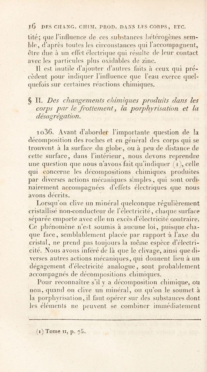 tité; que l’influence de ces substances hétérogènes sem- ble, d’après toutes Jes circonstances qui raccompagnent, être due à un effet électrique qui résulte de leur contact avec les particules plus oxidables de zinc. Tl est inutile d’ajouter d’autres faits à ceux qui pré- cèdent pour indiquer l’influence que l’eau exerce quel- quefois sur certaines réactions chimiques. § IL Des changements chimiques produits dans les corps par le frotte nient, la porphyrisation et la désagrégation. 1 o36. Avant d’aborder l’importante question de la décomposition des roches et en général des corps qui se trouvent à la surface du globe, ou à peu de distance de cette surface, dans l’intérieur, nous devons reprendre une question que nous n’avons fait qu’indiquer ( i ), celle qui concerne les décompositions chimiques produites par diverses actions mécaniques simples, qui sont ordi- nairement accompagnées d’effets électriques que nous avons décrits. Lorsqu’on clive un minéral quelconque régulièrement cristallisé non-conducteur de l’électricité, chaque surface séparée emporte avec elle un excès d’électricité contraire. Ce phénomène n’est soumis à aucune loi, puisque cha- que face, semblablement placée par rapport i\ l’axe du cristal, ne prend pas toujours la même espèce d’électri- cité. Nous avons inféré de là que le clivage, ainsi que di- verses autres actions mécaniques, qui donnent lieu à un dégagement d’électricité analogue, sont probablement accompagnés de décompositions chimiques. Pour reconnaître s’il y a décomposition chimique, ou non, quand on clive un minéral, ou qu’on le soumet à la porphyrisation, il faut opérer sur des substances dont les éléments ne peuvent se combiner immédiatement (i) Tome iT, p. n5.