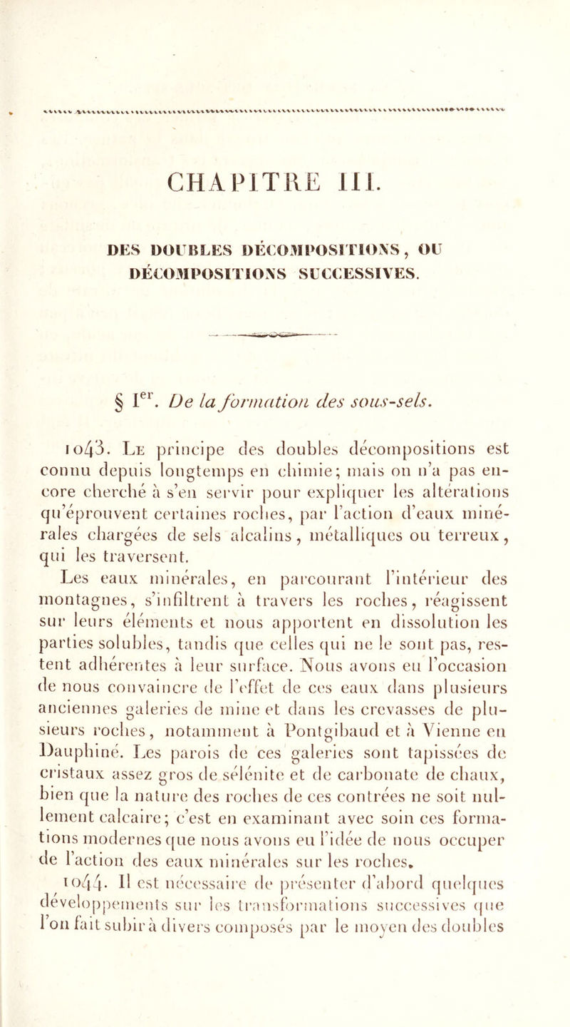 AiVVWVVUl % UVVIVAli VlUVlViV\VHV\»VtVUlHVUVVVV»V\U\iVVVU %. vuu%vvv»M»#vi»*»mv»/ CHAPITRE 111. DES DOUBLES DÉCOMPOSITIONS , OU DÉCOMPOSITIONS SUCCESSIVES. § Ier. De la formation des sous-sels. 1043. Le principe des doubles décompositions est connu depuis longtemps en chimie; mais on n’a pas en- core cherché à s’en servir pour expliquer les altérations qu’éprouvent certaines roches, par l’action d’eaux miné- rales chargées de sels alcalins, métalliques ou terreux, qui les traversent. Les eaux minérales, en parcourant l’intérieur des montagnes, s’infiltrent à travers les roches, réagissent sur leurs éléments et nous apportent en dissolution les parties solubles, tandis que celles qui ne le sont pas, res- tent adhérentes à leur surface. Nous avons eu l’occasion de nous convaincre de l’effet de ces eaux dans plusieurs anciennes galeries de mine et dans les crevasses de plu- sieurs roches, notamment à Pontgibaud et a Vienne en Dauphiné. Les parois de ces galeries sont tapissées de cristaux assez gros de sélénite et de carbonate de chaux, bien que la nature des roches de ces contrées ne soit nul- lement calcaire ; c’est en examinant avec soin ces forma- tions modernes que nous avons eu l’idée de nous occuper de l’action des eaux minérales sur les roches. 1044. Il est nécessaire de présenter d’abord quelques développements sur les transformations successives que