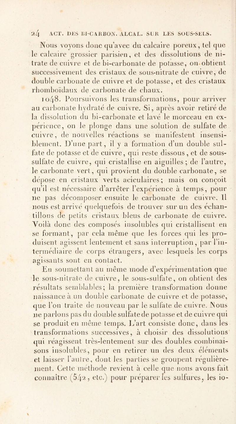 Nous voyons donc qu’avec du calcaire poreux, tel que le calcaire grossier parisien, et des dissolutions de ni- trate de cuivre et de bi-carbonate de potasse, on obtient successivement des cristaux de sous-nitrate de cuivre, de double carbonate de cuivre et de potasse, et des cristaux rbomboïdaux de carbonate de chaux. 10/48. Poursuivons les transformations, pour arriver au carbonate hydraté de cuivre. Si, après avoir retiré de la dissolution du bi-carbonate et lavé le morceau en ex- périence, on le plonge dans une solution de sulfate de cuivre, de nouvelles réactions se manifestent insensi- blement. D’une part, il y a formation d’un double sul- fate de potasse et de cuivre, qui reste dissous , et de sous- sulfate de cuivre, qui cristallise en aiguilles; de l’autre, le carbonate vert, qui provient du double carbonate, se dépose en cristaux verts aciculaires; mais on conçoit qu’il est nécessaire d’arrêter l’expérience à temps, pour ne pas décomposer ensuite le carbonate de cuivre. Il nous est arrivé quelquefois de trouver sur un des échan- tillons de petits cristaux bleus de carbonate de cuivre. Yoilà donc des composés insolubles qui cristallisent en se formant, par cela même que les forces qui les pro- duisent agissent lentement et sans interruption, par l'in- termédiaire de corps étrangers, avec lesquels les corps agissants sont en contact. En soumettant au même mode d’expérimentation que le sous-nitrate de cuivre, le sous-sulfate, on obtient des résultats semblables; la première transformation donne naissance à un double carbonate de cuivre et de potasse, que l’on traite de nouveau par le sulfate de cuivre. Mous ne parlons pas du double sulfate de potasse et de cuivre qui se produit en même temps. L’art consiste donc, dans les transformations successives, à choisir des dissolutions qui réagissent très-lentement sur des doubles combinai- sons insolubles, pour en retirer un des deux éléments et laisser l’autre, dont les parties se groupent régulière- ment. Cette méthode revient à celle que nous avons fait connaître (54^, etc.) pour préparer les sulfures, les io-